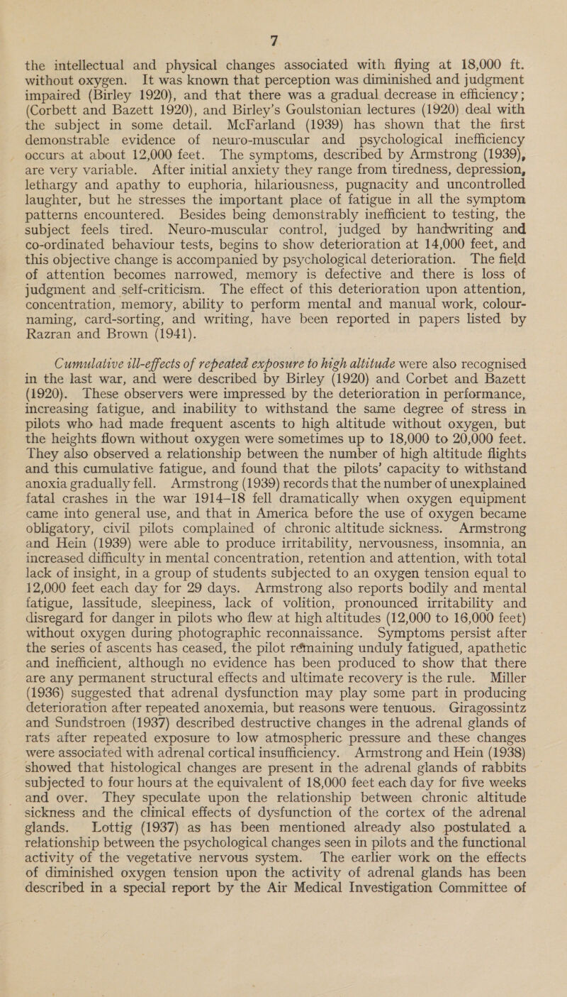 the intellectual and physical changes associated with flying at 18,000 ft. without oxygen. It was known that perception was diminished and judgment impaired (Birley 1920), and that there was a gradual decrease in efficiency ; (Corbett and Bazett 1920), and Birley’s Goulstonian lectures (1920) deal with the subject in some detail. McFarland (1939) has shown that the first demonstrable evidence of neuro-muscular and psychological inefficiency occurs at about 12,000 feet. The symptoms, described by Armstrong (1939), are very variable. After initial anxiety they range from tiredness, depression, lethargy and apathy to euphoria, hilariousness, pugnacity and uncontrolled laughter, but he stresses the important place of fatigue in all the symptom patterns encountered. Besides being demonstrably inefficient to testing, the subject feels tired. Neuro-muscular control, judged by handwriting and co-ordinated behaviour tests, begins to show deterioration at 14,000 feet, and this objective change is accompanied by psychological deterioration. The field of attention becomes narrowed, memory is defective and there is loss of judgment and self-criticism. The effect of this deterioration upon attention, concentration, memory, ability to perform mental and manual work, colour- naming, card-sorting, and writing, have been a igioe in papers listed by Razran and Brown (1941). Cumulative tll-effects of repeated sens to high altitude were also recognised in the last war, and were described by Birley (1920) and Corbet and Bazett (1920). These observers were impressed by the deterioration in performance, increasing fatigue, and inability to withstand the same degree of stress in pilots who had made frequent ascents to high altitude without oxygen, but the heights flown without oxygen were sometimes up to 18,000 to 20,000 feet. They also observed a relationship between the number of high altitude flights and this cumulative fatigue, and found that the pilots’ capacity to withstand anoxia gradually fell. Armstrong (1939) records that the number of unexplained fatal crashes in the war 1914-18 fell dramatically when oxygen equipment came into general use, and that in America before the use of oxygen became obligatory, civil pilots complained of chronic altitude sickness. Armstrong and Hein (1939) were able to produce irritability, nervousness, insomnia, an increased difficulty in mental concentration, retention and attention, with total lack of insight, in a group of students subjected to an oxygen tension equal to 12,000 feet each day for 29 days. Armstrong also reports bodily and mental fatigue, lassitude, sleepiness, lack of volition, pronounced irritability and disregard for danger in pilots who flew at high altitudes (12,000 to 16,000 feet) without oxygen during photographic reconnaissance. Symptoms persist after the series of ascents has ceased, the pilot rémaining unduly fatigued, apathetic and inefficient, although no evidence has been produced to show that there are any permanent structural effects and ultimate recovery is the rule. Miller (1936) suggested that adrenal dysfunction may play some part in producing deterioration after repeated anoxemia, but reasons were tenuous. Giragossintz and Sundstroen (1937) described destructive changes in the adrenal glands of rats after repeated exposure to low atmospheric pressure and these changes were associated with adrenal cortical insufficiency. Armstrong and Hein (1938) showed that histological changes are present in the adrenal glands of rabbits subjected to four hours at the equivalent of 18,000 feet each day for five weeks and over. They speculate upon the relationship between chronic altitude sickness and the clinical effects of dysfunction of the cortex of the adrenal glands. Lottig (1937) as has been mentioned already also postulated a relationship between the psychological changes seen in pilots and the functional activity of the vegetative nervous system. The earlier work on the effects of diminished oxygen tension upon the activity of adrenal glands has been described in a special report by the Air Medical Investigation Committee of