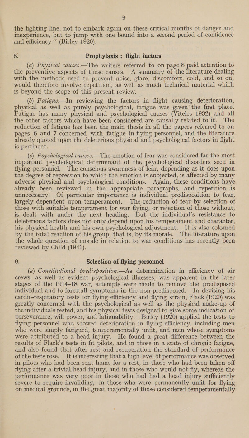 the fighting line, not to embark again on these critical months of danger and inexperience, but to jump with one bound into a second period of confidence and efficiency ’’ (Birley 1920). 8. Prophylaxis : flight factors (a) Physical causes—The writers referred to on page 8 paid attention to the preventive aspects of these causes. A summary of the literature dealing with the methods used to prevent noise, glare, discomfort, cold, and so on, would therefore involve repetition, as well as much technical material which is beyond the scope of this present review. (b) Fatigue—In reviewing the factors in flight causing deterioration, physical as well as purely psychological, fatigue was given the first place. Fatigue has many physical and psychological causes (Viteles 1932) and all the other factors which have been considered are causally related to it. The reduction of fatigue has been the main thesis in all the papers referred to on pages 6 and 7 concerned with fatigue in flying personnel, and the literature already quoted upon the deleterious physical and psychological factors in flight is pertinent. (c) Psychological causes.—The emotion of fear was considered far the most important psychological determinant of the psychological disorders seen in flying personnel. The conscious awareness of fear, depending as it does upon the degree of repression to which the emotion is subjected, is affected by many adverse physical and psychological conditions. Again, these conditions have already been reviewed in the appropriate paragraphs, and repetition is unnecessary. Of particular importance is individual predisposition to fear, largely dependent upon temperament. The reduction of fear by selection of those with suitable temperament for war flying, or rejection of those without, is dealt with under the next heading. But the individual’s resistance to deleterious factors does not only depend upon his temperament and character, his physical health and his own psychological adjustment. It is also coloured by the total reaction of his group, that is, by its morale. The literature upon the whole question of morale in relation to war conditions has recently been reviewed by Child (1941). 9, Selection of flying personnel (a) Constitutional predisposition.—As determination in efficiency of air crews, as well as evident psychological illnesses, was apparent in the later stages of the 1914-18 war, attempts were made to remove the predisposed individual and to forestall symptoms in the non-predisposed. In devising his cardio-respiratory tests for flying efficiency and flying strain, Flack (1920) was greatly concerned with the psychological as well as the physical make-up of the individuals tested, and his physical tests designed to give some indication of perseverance, will power, and fatiguability. Buirley (1920) applied the tests to flying personnel who showed deterioration in flying efficiency, including men who were simply fatigued, temperamentally unfit, and men whose symptoms were attributed to a head injury. He found a great difference between the - results of Flack’s tests in fit pilots, and in those in a state of chronic fatigue, and also found that after rest and recuperation the. standard of performance of the testsrose. It is interesting that a high level of performance was observed in pilots who had been sent home for a rest, in those who had been taken off flying after a trivial head injury, and in those who would not fly, whereas the performance was very poor in those who had had a head injury sufficiently severe to require invaliding, in those who were permanently unfit for flying on medical grounds, in the great majority of those considered temperamentally
