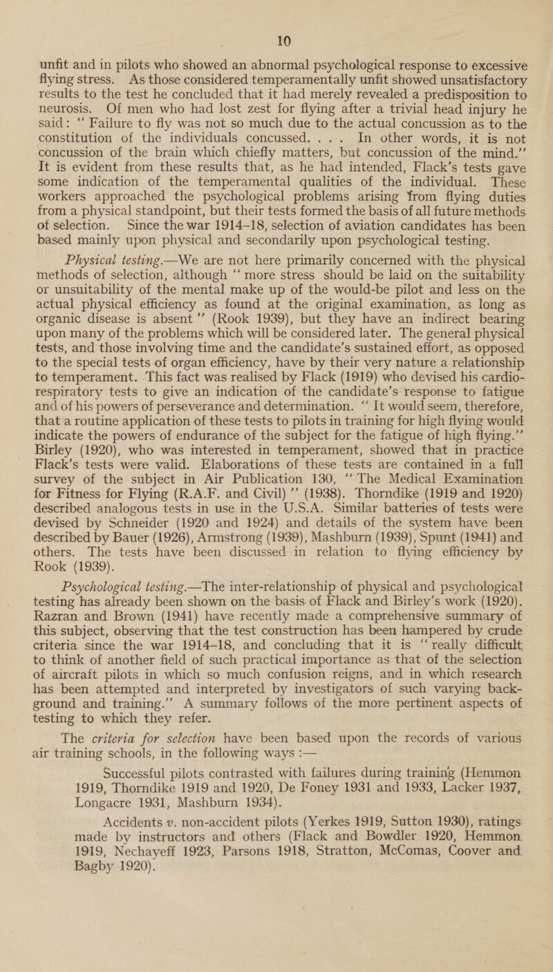 unfit and in pilots who showed an abnormal psychological response to excessive flying stress. As those considered temperamentally unfit showed unsatisfactory results to the test he concluded that it had merely revealed a predisposition to neurosis. Of men who had lost zest for flying after a trivial head injury he said; “ Failure to fly was not so much due to the actual concussion as to the constitution of the individuals concussed. . In other words, it is not concussion of the brain which chiefly matters, but concussion of the mind.” It is evident from these results that, as he had intended, Flack’s tests gave some indication of the temperamental qualities of the individual. These workers approached the psychological problems arising from flying duties from a physical standpoint, but their tests formed the basis of all future methods of selection. Since the war 1914-18, selection of aviation candidates has been based mainly upon physical and secondarily upon psychological testing. Physical testing.—-We are not here primarily concerned with the physical methods of selection, although “‘ more stress should be laid on the suitability or unsuitability of the mental make up of the would-be pilot and less on the actual physical efficiency as found at the original examination, as long as organic disease is absent ’”’ (Rook 1939), but they have an indirect bearing upon many of the problems which will be considered later. The general physical tests, and those involving time and the candidate’s sustained effort, as opposed to the special tests of organ efficiency, have by their very nature a relationship to temperament. This fact was realised by Flack (1919) who devised his cardio- respiratory tests to give an indication of the candidate's response to fatigue and of his powers of perseverance and determination. ‘‘ It would seem, therefore, that a routine application of these tests to pilots in training for high flying would indicate the powers of endurance of the subject for the fatigue of high flying.” Birley (1920), who was interested in temperament, showed that in practice Flack’s tests were valid. Elaborations of these tests are contained in a full survey of the subject in Air Publication 130, “The Medical Examination for Fitness for Flying (R.A.F. and Civil) ’’ (1938). Thorndike (1919 and 1920) described analogous tests in use in the U.S.A. Similar batteries of tests were devised by Schneider (1920 and 1924) and details of the system have been described by Bauer (1926), Armstrong (1939), Mashburn (1939), Spunt (1941) and others. The tests have been discussed in relation to flying efficiency by Rook (1939). Psychological testing —The inter-relationship of physical and psychological testing has already been shown on the basis of Flack and Birley’s work (1920). Razran and Brown (1941) have recently made a comprehensive summary of this subject, observing that the test construction has been hampered by crude criteria since the war 1914-18, and concluding that it is “really difficult to think of another field of such practical importance as that of the selection of aircraft pilots in which so much confusion reigns, and in which research has been attempted and interpreted by investigators of such varying back- ground and training.’”” A summary follows of the more pertinent aspects of testing to which they refer. The criteria for selection have been based upon the records of various air training schools, in the following ways :— Successful pilots contrasted with failures during training (Hemmon 1919, Thorndike 1919 and 1920, De Foney 1931 and 1933, Lacker 1937, Longacre 1931, Mashburn 1934). Accidents v. non-accident pilots (Yerkes 1919, Sutton 1930), ratings made by instructors and others (Flack and Bowdler 1920, Hemmon 1919, Nechayeff 1923, Parsons 1918, Stratton, McComas, Coover and. Bagby 1920).