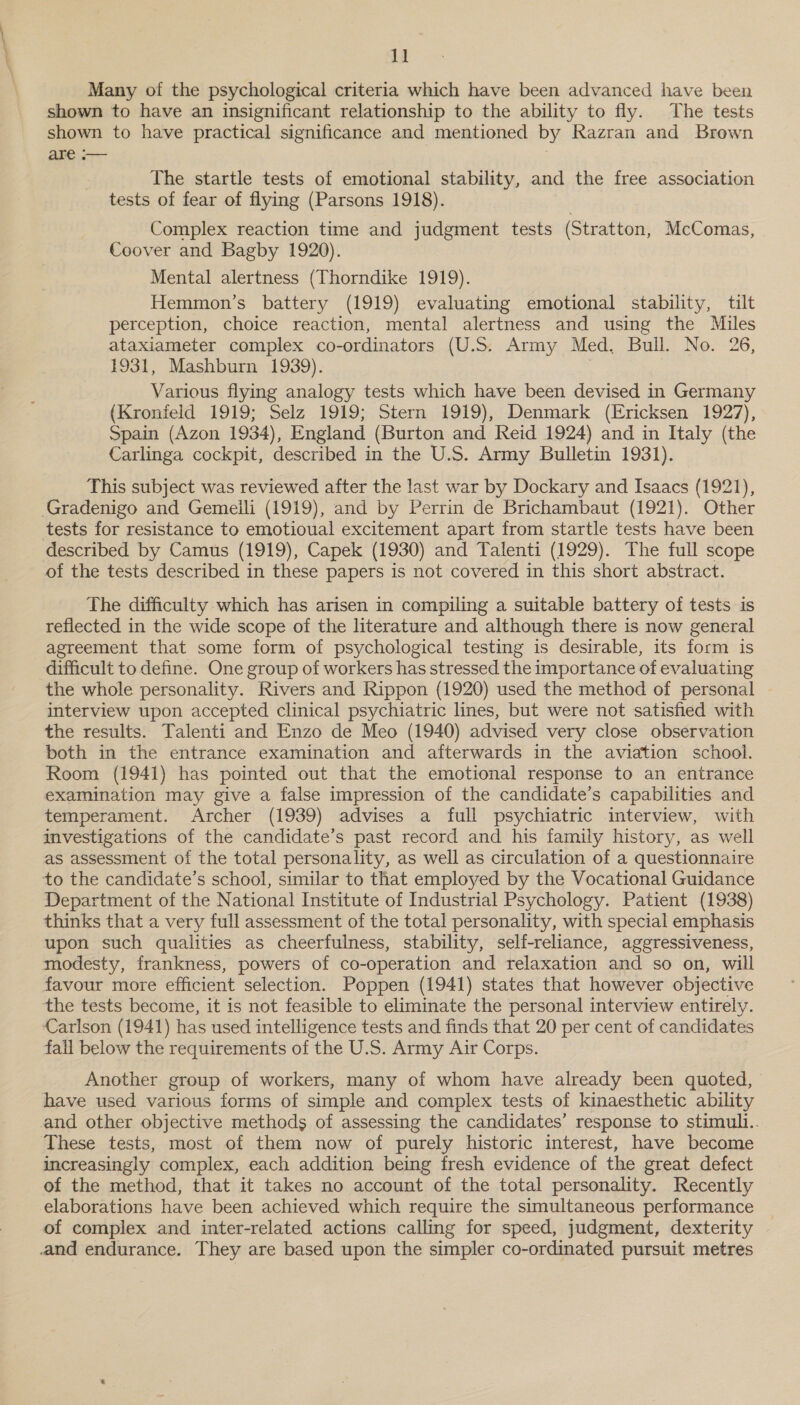AB Many of the psychological criteria which have been advanced have been shown to have an insignificant relationship to the ability to fly. The tests shown to have practical significance and mentioned by Razran and Brown are — 3 The startle tests of emotional stability, and the free association tests of fear of flying (Parsons 1918). Complex reaction time and judgment tests (Stratton, McComas, Coover and Bagby 1920). Mental alertness (Thorndike 1919). Hemmon’s battery (1919) evaluating emotional stability, tilt perception, choice reaction, mental alertness and using the Mules ataxiameter complex co-ordinators (U.S. Army Med. Bull. No. 26, 1931, Mashburn 1939). | Various flying analogy tests which have been devised in Germany (Kronfeld 1919; Selz 1919; Stern 1919), Denmark (Ericksen 1927), Spain (Azon 1934), England (Burton and Reid 1924) and in Italy (the Carlinga cockpit, described in the U.S. Army Bulletin 1931). This subject was reviewed after the last war by Dockary and Isaacs (1921), Gradenigo and Gemeili (1919), and by Perrin de Brichambaut (1921). Other tests for resistance to emotioual excitement apart from startle tests have been described by Camus (1919), Capek (1930) and Talenti (1929). The full scope of the tests described in these papers is not covered in this short abstract. The difficulty which has arisen in compiling a suitable battery of tests is reflected in the wide scope of the literature and although there is now general agreement that some form of psychological testing is desirable, its form is difficult to define. One group of workers has stressed the importance of evaluating the whole personality. Rivers and Rippon (1920) used the method of personal interview upon accepted clinical psychiatric lines, but were not satisfied with the results. Talenti and Enzo de Meo (1940) advised very close observation both in the entrance examination and afterwards in the aviation school. Room (194i) has pointed out that the emotional response to an entrance examination may give a false impression of the candidate’s capabilities and temperament. Archer (1939) advises a full psychiatric interview, with investigations of the candidate’s past record and his family history, as well as assessment of the total personality, as well as circulation of a questionnaire to the candidate’s school, similar to that employed by the Vocational Guidance Department of the National Institute of Industrial Psychology. Patient (1938) thinks that a very full assessment of the total personality, with special emphasis upon such qualities as cheerfulness, stability, self-reliance, aggressiveness, modesty, frankness, powers of co-operation and relaxation and so on, will favour more efficient selection. Poppen (1941) states that however objective the tests become, it is not feasible to eliminate the personal interview entirely. Carlson (1941) has used intelligence tests and finds that 20 per cent of candidates fall below the requirements of the U.S. Army Air Corps. Another group of workers, many of whom have already been quoted, have used various forms of simple and complex tests of kinaesthetic ability and other objective methods of assessing the candidates’ response to stimuli.. These tests, most of them now of purely historic interest, have become increasingly complex, each addition being fresh evidence of the great defect of the method, that it takes no account of the total personality. Recently elaborations have been achieved which require the simultaneous performance of complex and inter-related actions calling for speed, judgment, dexterity and endurance. They are based upon the simpler co-ordinated pursuit metres