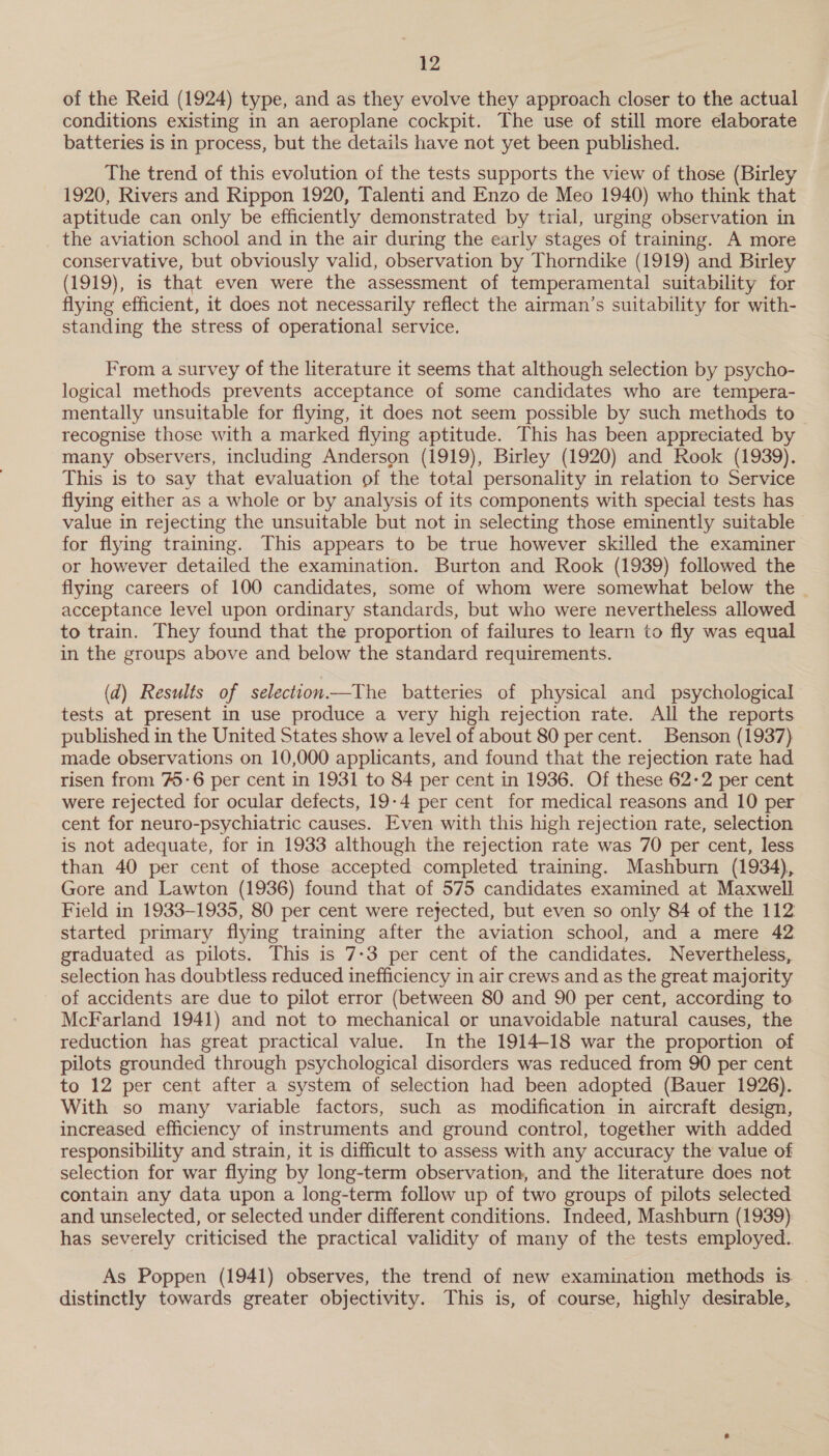 of the Reid (1924) type, and as they evolve they approach closer to the actual conditions existing in an aeroplane cockpit. The use of still more elaborate batteries is in process, but the details have not yet been published. The trend of this evolution of the tests supports the view of those (Birley 1920, Rivers and Rippon 1920, Talenti and Enzo de Meo 1940) who think that aptitude can only be efficiently demonstrated by trial, urging observation in the aviation school and in the air during the early stages of training. A more conservative, but obviously valid, observation by Thorndike (1919) and Birley (1919), is that even were the assessment of temperamental suitability for flying efficient, it does not necessarily reflect the airman’s suitability for with- standing the stress of operational service. From a survey of the literature it seems that although selection by psycho- logical methods prevents acceptance of some candidates who are tempera- mentally unsuitable for flying, it does not seem possible by such methods to recognise those with a marked flying aptitude. This has been appreciated by many observers, including Anderson (1919), Birley (1920) and Rook (1939). This is to say that evaluation of the total personality in relation to Service flying either as a whole or by analysis of its components with special tests has value in rejecting the unsuitable but not in selecting those eminently suitable for flying training. This appears to be true however skilled the examiner or however detailed the examination. Burton and Rook (1939) followed the flying careers of 100 candidates, some of whom were somewhat below the - acceptance level upon ordinary standards, but who were nevertheless allowed to train. They found that the proportion of failures to learn to fly was equal in the groups above and below the standard requirements. (d) Results of selection—The batteries of physical and psychological tests at present in use produce a very high rejection rate. All the reports published in the United States show a level of about 80 per cent. Benson (1937) made observations on 10,000 applicants, and found that the rejection rate had risen from 7-6 per cent in 1931 to 84 per cent in 1936. Of these 62-2 per cent were rejected for ocular defects, 19-4 per cent for medical reasons and 10 per cent for neuro-psychiatric causes. Even with this high rejection rate, selection is not adequate, for in 1933 although the rejection rate was 70 per cent, less than 40 per cent of those accepted completed training. Mashburn (1934), Gore and Lawton (1936) found that of 575 candidates examined at Maxwell Field in 1933-1935, 80 per cent were rejected, but even so only 84 of the 112 started primary flying training after the aviation school, and a mere 42 graduated as pilots. This is 7-3 per cent of the candidates. Nevertheless, selection has doubtless reduced inefficiency in air crews and as the great majority of accidents are due to pilot error (between 80 and 90 per cent, according to McFarland 1941) and not to mechanical or unavoidable natural causes, the reduction has great practical value. In the 1914-18 war the proportion of pilots grounded through psychological disorders was reduced from 90 per cent to 12 per cent after a system of selection had been adopted (Bauer 1926). With so many variable factors, such as modification in aircraft design, increased efficiency of instruments and ground control, together with added responsibility and strain, it is difficult to assess with any accuracy the value of selection for war flying by long-term observation, and the literature does not contain any data upon a long-term follow up of two groups of pilots selected and unselected, or selected under different conditions. Indeed, Mashburn (1939) has severely criticised the practical validity of many of the tests employed. As Poppen (1941) observes, the trend of new examination methods is. . distinctly towards greater objectivity. This is, of course, highly desirable,