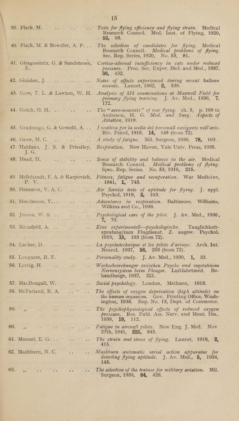 Flack, M. Flack, M. & Bowdler, A. P. .. E. Gotch, O. H. Grow, M. C. Faldane, J.-S. & Priestley, ae Head, H. eee a? Manuel, E.G. .. Mashburn, N. C. 15 Tests for flying efficiency and flying strain. Medical Research Council. Med. Inst. of Flying, 1920, 538, 93. The selection of candidates for flying. Medical Research Council. Medical problems of flying. Sec; hep. Series, 1920, No, 53 81. Cortico-adrenal insufficiency in cats under reduced pressure. Proc, Sec. Exper. Biol. and Med., 1937, 36, 432. Notes of effects experienced during recent balloon ascents. Lancet, 1862, 2, 539. Analysis of 575 examinations at Maxwell Fteld for primary flying training. J. Av. Med., 1936, 7%, 172. The “‘ aero-neurosis”’ of war flying. ch. 5, p. 109 in Anderson, H. G. Med. and Surg. Aspects of Aviation, 1919. I veattiva per la scelta del personall navigante nell’ aris. Riv. Psicol, 1918, 14, 145 (from 72). A study of fatigue. Mil. Surgeon, 1936, 78, 103. Respivation. New Haven, Yale Univ. Press, 1935. Sense of stability and balance in the atv. Medical Research Council. Medical problems of flying. Spec. Rep. Series. No. 53, 1919, 215. Fitness, fatigue and recuperation. War Medicine, 1941, 1, 745. Aiy Service tests of aptitude for flying. J. appl. Psychol, 1919, 3, 103. Adventures in vespivation. Baltimore. Williams, Wilkins and Co., 1938. Psychological care of the pilot. J. Av. Med., 1936, TOs Eine experimentell—psychologische. Tauglichkeit- sprufung/zum Flugdienst. Z. augew. Psychol. 1919, 15, - 193 (from 72): La psychotechnique et les pilots d’avions. Arch. Int. Neurol, 1937, 56, 293 (from 72). Personality study. J. Av. Med., 1930, 1, 33. Wechsebezrehunger zwischen Psyche und vegetatinem Nerveusystem beim Fleuger. Luitiahrtmed. Be- handlunge, 1937, 221. Social psychology. Wondon, Methuen, 1913. The effects of oxygen deprivation (high altitude) on the human organism. Gov. Printing Office, Wash- ington, 1938. Rep. No. 13, Dept. of Commerce. The psychophysiological effects of veduced oxygen pressure. Res. Publ. Ass. Nerv. and Ment. Dis., 1939,. 49, 112. Fatigue in aircraft pilots. New Eng. J. Med. Nov 27th, 1941, 225, 845. The strain and stress of ByiMe. Eantet; “foie. ee 415. Mashburn automatic serial action apparatus for detecting flying aptitude. J. Av. Med., 8, 1934, 145. The selection of the trainee for military aviation. Mil. Surgeon, 1939, 84, 428.