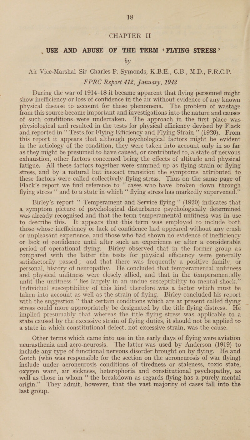 CHAPTER II , USE AND ABUSE OF THE TERM ‘FLYING STRESS’ by Air Vice-Marshal Sir Charles P. Symonds, K.B.E., C.B., M.D., F.R.C.P. FPRC Report 412, January, 1942 During the war of 1914-18 it became apparent that flying personnel might show inefficiency or loss of confidence in the air without evidence of any known physical disease to account for these phenomena. The problem of wastage from this source became important and investigations into the nature and causes of such conditions were undertaken. The approach in the first place was physiological and resulted in the tests for physical efficiency devised by Flack and reported in “‘ Tests for Flying Efficiency and Flying Strain ”’ (1920). From this report it appears that although psychological factors might be evident in the aetiology of the condition, they were taken into account only in so far as they might be presumed to have caused, or contributed to, a state of nervous exhaustion, other factors concerned being the effects of altitude and physical fatigue. All these factors together were summed up as flying strain or flying stress, and by a natural but inexact transition the symptoms attributed to these factors were called collectively flying stress. Thus on the same page of Flack’s report we find reference to “cases who have broken down through flying stress ’’ and to a state in which “ flying stress has markedly supervened.”’ Birley’s report ‘‘ Temperament and Service flying ’’ (1920) indicates that a symptom picture of psychological disturbance psychologically determined was already recognised and that the term temperamental unfitness was in use to describe this. It appears that this term was employed to include both those whose inefficiency or lack of confidence had appeared without any crash or unpleasant experience, and those who had shown no evidence of inefficiency or lack of confidence until after such an experience or after a considerable period of operational flying. Birley observed that in the former group as compared with the latter the tests for physical efficiency were generally satisfactorily passed; and that there was frequently a positive family, or personal, history of neuropathy. He concluded that temperamental unfitness and physical unfitness were closely allied, and that in the temperamenitally unfit the unfitness “lies largely in an undue susceptibility to mental shock.” -Individual susceptibility of this kind therefore -was a factor which must be taken into account as well as the strain of flying. Birley concluded his report with the suggestion “‘ that certain conditions which are at present called flying stress could more appropriately be designated by the title flying distress. He implied presumably that whereas the title flying stress was applicable to a state caused by the excessive strain of flying duties, it should not be applied to a state in which constitutional defect, not excessive strain, was the cause. Other terms which came into use in the early days of flying were aviation neurasthenia and aero-neurosis. The latter was used by Anderson (1919) to include any type of functional nervous disorder brought on by flying. He and Gotch (who was responsible for the section on the aeroneurosis of war flying) include under aeroneurosis conditions of tiredness or staleness, toxic state, oxygen want, air sickness, heterophoria and constitutional psychopathy, as well as those in whom “ the breakdown as regards flying has a purely mental origin.” They admit, however, that the vast majority of cases fall into the last group.
