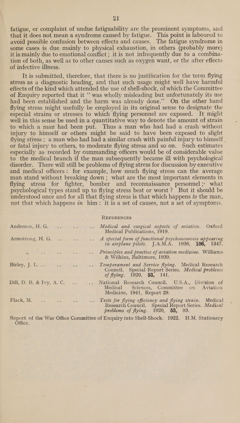 ot fatigue, or complaint of undue fatiguability are the prominent symptoms, and that it does not mean a syndrome caused by fatigue. This point is laboured to avoid possible confusion between effects and causes. The fatigue syndrome in some cases is due mainly to physical exhaustion, in others (probably more) it is mainly due to emotional conflict ; it is not infrequently due to a combina- tion of both, as well as to other causes such as oxygen want, or the after effects of infective illness. It is submitted, therefore, that there is no justification for the term flying stress as a diagnostic heading, and that such usage might well have harmful effects of the kind which attended the use of shell-shock, of which the Committee of Enquiry reported that it “‘ was wholly misleading but unfortunately its use had been established and the harm was already done.’’ On the other hand flying stress might usefully be employed in its original sense to designate the especial strains or stresses to which flying personnel are exposed. It might well in this sense be used in a quantitative way to denote the amount of strain to which a man had been put. Thus a man who had had a crash without injury to himself or others might be said to have been exposed to slight flying stress ; a man who had had a similar crash with painful injury to himself . or fatal injury to others, to moderate flying stress and so on. Such estimates especially as recorded by commanding officers would be of considerable value to the medical branch if the man subsequently became ill with psychological disorder. There will still be problems of flying stress for discussion by executive and medical officers: for example, how much flying stress can the average man stand without breaking down; what are the most important elements in flying stress for fighter, bomber and reconnaissance personnel ;- what psychological types stand up to flying stress best or worst ? But it should be understood once and for all that flying stress is that which happens #o the man, not that which happens im him: it is a set of causes, not a set of symptoms. REFERENCES Anderson, H. G, *. 23 .. Medical and surgical aspects of aviation. Oxford Medical Publications, 1919. Atmstrons, H.G: -.. ar .. A special form of functional psychoneurosis appearing in airplane pilots. J.A.M.A. 1936, 106, 1347. le ain aes = .. Principles and practice of aviation medicine. Williams &amp; Wiikins, Baltimore, 1939. Bitley,1F. Ere. age is .. Lemperament and Service flying. Medical Research Council. Special Report Series. Medical problems of flying. 1920, 58, 141. Pili . &amp; ivy, Ay Cy... .. National Research Council. U.S.A., Division of Medical Sciences, Committee on Aviation Medicine, 1941, Report 29. Flack, M. os 8 ih .. Tests for flying efficiency and flying sivain. Medical Research Council. Special Report Series. Medical problems of flying. 1920, 58, 93. Report of the War Office Committee of Enquiry into Shell-Shock. 1922. H.M. Stationery Office.
