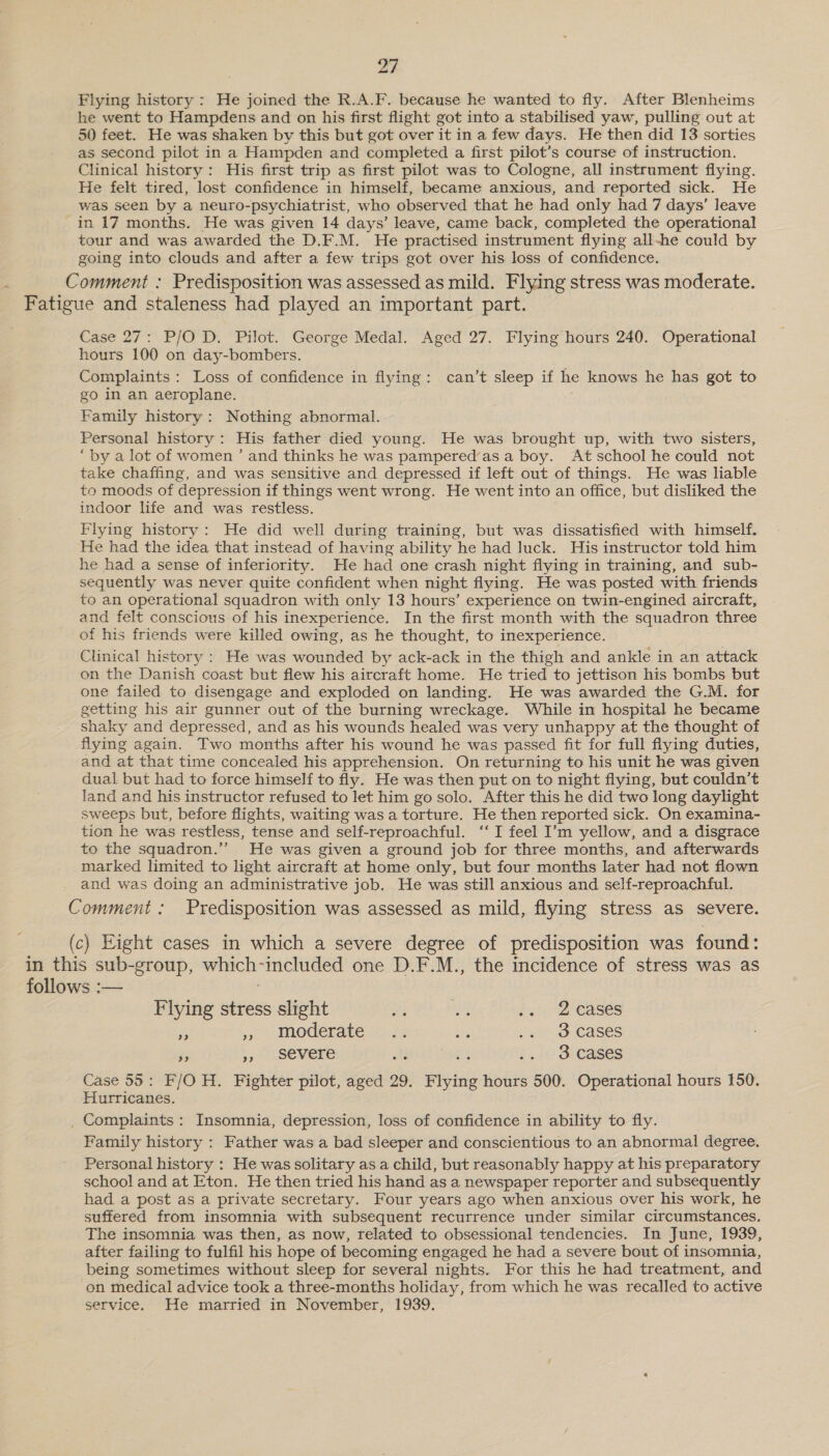 Flying history : He joined the R.A.F. because he wanted to fly. After Blenheims he went to Hampdens and on his first flight got into a stabilised yaw, pulling out at 50 feet. He was shaken by this but got over it in a few days. He then did 13 sorties as second pilot in a Hampden and completed a first pilot’s course of instruction. Clinical history: His first trip as first pilot was to Cologne, all instrument flying. He felt tired, lost confidence in himself, became anxious, and reported sick. He was seen by a neuro-psychiatrist, who observed that he had only had 7 days’ leave in 17 months. He was given 14 days’ leave, came back, completed the operational tour and was awarded the D.F.M. He practised instrument flying all-he could by going into clouds and after a few trips got over his loss of confidence. Comment : Predisposition was assessed as mild. Flying stress was moderate. Fatigue and staleness had played an important part. Case 27: P/O D. Pilot. George Medal. Aged 27. Flying hours 240. Operational hours 100 on day-bombers. Complaints: Loss of confidence in flying: can’t sleep if he knows he has got to go in an aeroplane. Family history: Nothing abnormal. Personal history: His father died young. He was brought up, with two sisters, “by a lot of women ’ and thinks he was pampered’as a boy. At school he could not take chaffing, and was sensitive and depressed if left out of things. He was liable to moods of depression if things went wrong. He went into an office, but disliked the indoor life and was restless. Flying history: He did well during training, but was dissatisfied with himself. He had the idea that instead of having ability he had luck. His instructor told him he had a sense of inferiority. He had one crash night flying in training, and sub- sequently was never quite confident when night flying. He was posted with friends to an operational squadron with only 13 hours’ experience on twin-engined aircraft, and felt conscious of his inexperience. In the first month with the squadron three of his friends were killed owing, as he thought, to inexperience. Clinical history : He was wounded by ack-ack in the thigh and ankle in an attack on the Danish coast but flew his aircraft home. He tried to jettison his bombs but one failed to disengage and exploded on landing. He was awarded the G.M. for getting his air gunner out of the burning wreckage. While in hospital he became shaky and depressed, and as his wounds healed was very unhappy at the thought of flying again. Two months after his wound he was passed fit for full flying duties, and at that time concealed his apprehension. On returning to his unit he was given dual but had to force himself to fly. He was then put on to night flying, but couldn’t land and his instructor refused to let him go solo. After this he did two long daylight sweeps but, before flights, waiting was a torture. He then reported sick. On examina- tion he was restless, tense and self-reproachful. ‘‘ I feel I’m yellow, and a disgrace to the squadron.’”’ He was given a ground job for three months, and afterwards marked limited to light aircraft at home only, but four months later had not flown and was doing an administrative job. He was still anxious and self-reproachful. Comment : Predisposition was assessed as mild, flying stress as severe. (c) Hight cases in which a severe degree of predisposition was found: in this sub-group, which-included one D.F.M., the incidence of stress was as follows :— Flying stress slight ae se bce Cases ‘A se moderate +-22 oe &gt;. - 3 cases » jy SSEVELS oft és .. 3 cases Case 55: F/O H. Fighter pilot, aged 29. Flying hours 500. Operational hours 150. Hurricanes, _. Complaints: Insomnia, depression, loss of confidence in ability to fly. Family history : Father was a bad sleeper and conscientious to an abnormal degree. Personal history : He was solitary as a child, but reasonably happy at his preparatory school and at Eton. He then tried his hand as a newspaper reporter and subsequently had a post as a private secretary. Four years ago when anxious over his work, he suffered from insomnia with subsequent recurrence under similar circumstances. The insomnia was then, as now, related to obsessional tendencies. In June, 1939, after failing to fulfil his hope of becoming engaged he had a severe bout of insomnia, being sometimes without sleep for several nights. For this he had treatment, and on medical advice took a three-months holiday, from which he was recalled to active service. He married in November, 1939.