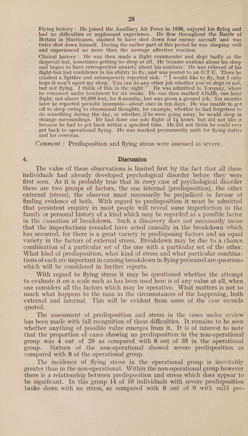 Flying history: He joined the Auxiliary Air Force in 1936, enjoyed his flying and had no difficulties or unpleasant experience. He flew throughout the Battle of Britain in Hurricanes, claimed to have shot down four enemy aircraft and was twice shot down himself. During the earlier part of this period he was sleeping well and experienced no more than the average affective reaction. Clinical history: He was then made a flight commander and slept badly at the dispersal hut, sometimes getting no sleep at all. He became anxious about his sleep and began to have retrospective anxiety about his combats. He was relieved of his flight-but lost confidence in his ability to fly, and was posted to an O.T.U. There he crashed a Spitfire and subsequently reported sick. ‘‘ I would like to fly, but I only hope it won’t upset my sleep. You can do any other job whether you’ve slept or not, but not flying. I think of this in the night.”” He was admitted to Torquay, where he remained under treatment for six weeks. He was then marked AlhBh, one hour flight, not above 10,000 feet, for 6 months, but was given a ground job. Six months later he reported periodic insomnia—about once in ten days. He was unable to get off to sleep owing to obsessional thoughts, for example, whether he had forgotten to do something during the day, or whether, if he were going away, he would sleep in strange surroundings. He had done one solo flight of 14 hours, but did not like it because he had to get back within a specified time. He did not think he could ever get back to operational flying. He was marked permanently unfit for flying duties and for overseas, Comment : Predisposition and flying stress were assessed as severe. 4, Discussion The value of these observations is limited first by the fact that all these individuals had already developed psychological disorder before they were first seen. As it is probably true that in every case of psychological disorder there are two groups of factors, the one internal (predisposition), the other external (stress), the observer must necessarily be prejudiced in favour of finding evidence of both. With regard to predisposition it must be admitted that persistent enquiry in most people will reveal some imperfection in the family or personal history of a kind which may be regarded as a possible factor in the causation of breakdown. Such a discovery does not necessarily mean that the imperfections revealed have acted causally in the breakdown which has occurred, for there is a great variety in predisposing factors and an equal variety in the factors of external stress. Breakdown may be due to a chance combination of a particular set of the one with a particular set of the other. What kind of predisposition, what kind of stress and what particular combina- tions of each are important in causing breakdown in flying personnel are ee sce which will be considered in further reports. With regard to flying stress it may be questioned whether the attempt to evaluate it on a scale such as has been used here is of any value at all, when one considers all the factors which may be operative. What matters is not so much what happens to the man as the circumstances of the happening, both external and internal. This will be evident from some of the case records quoted. The assessment of predisposition and stress in the cases under review has been made with full recognition of these difficulties. It remains to be seen whether anything of possible value emerges from it. It is of interest to note that the proportion of cases showing no predisposition in the non-operational group was 4 out of 29 as compared with 8 out of 35 in the operational group. Sixteen of the non-operational showed severe predisposition as compared with 8 of the operational group. The incidence of flying stress in the operational group is inevitably greater than in the non-operational. Within the non-operational group however there is a relationship between predisposition and stress which does appear to be significant. In this group 14 of 16 individuals with severe predisposition broke down with no stress, as compared with 6 out of 9 with mild pre-