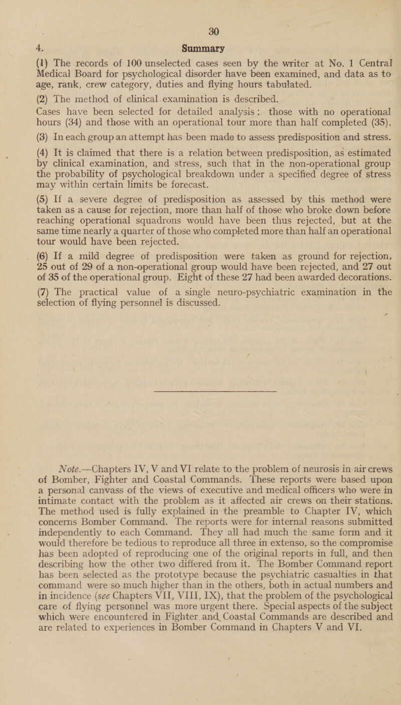 4, Summary (1) The records of 100 unselected cases seen by the writer at No. 1 Central Medical Board for psychological disorder have been examined, and data as to age, rank, crew category, duties and flying hours tabulated. (2) The method of clinical.examination is described. Cases have been selected for detailed analysis: those with no operational hours (34) and those with an operational tour more than half completed (35). (3) In each group an attempt has been made to assess predisposition and stress. (4) It is claimed that there is a relation between predisposition, as estimated by clinical examination, and stress, such that in the non-operational group the probability of psychological breakdown under a specified degree of stress may within certain limits be forecast. (5) If a severe degree of predisposition as assessed by this method were taken as a cause for rejection, more than half of those who broke down before reaching operational squadrons would have been thus rejected, but at the same time nearly a quarter of those who completed more than half an operational. tour would have been rejected. . (6) If a mild degree of predisposition were taken as ground for rejection, 25 out of 29 of a non-operational group would have been rejected, and 27 out of 35 of the operational group. Eight of these 27 had been awarded decorations. (7) The practical value of a single neuro-psychiatric examination in the selection of flying personnel is discussed. Note.—Chapters IV, V and VI relate to the problem of neurosis in air crews of Bomber, Fighter and Coastal Commands. These reports were based upon a personal canvass of the views of executive and medical officers who were in intimate contact with the problem as it affected air crews on their stations. The method used is fully explained in the preamble to Chapter IV, which concerns Bomber Command. The reports were for internal reasons submitted independently to each Command. They all had much the same form and it would therefore be tedious to reproduce all three in extenso, so the compromise has been adopted of reproducing one of the original reports in full, and then describing how the other two differed from it. The Bomber Command report has been selected as the prototype because the psychiatric casualties in that command were so much higher than in the others, both in actual numbers and in incidence (see Chapters VII, VIII, LX), that the problem of the psychological care of flying personnel was more urgent there. Special aspects of the subject which were encountered in Fighter and Coastal Commands are described and are related to experiences in Bomber Command in Chapters V and VI.