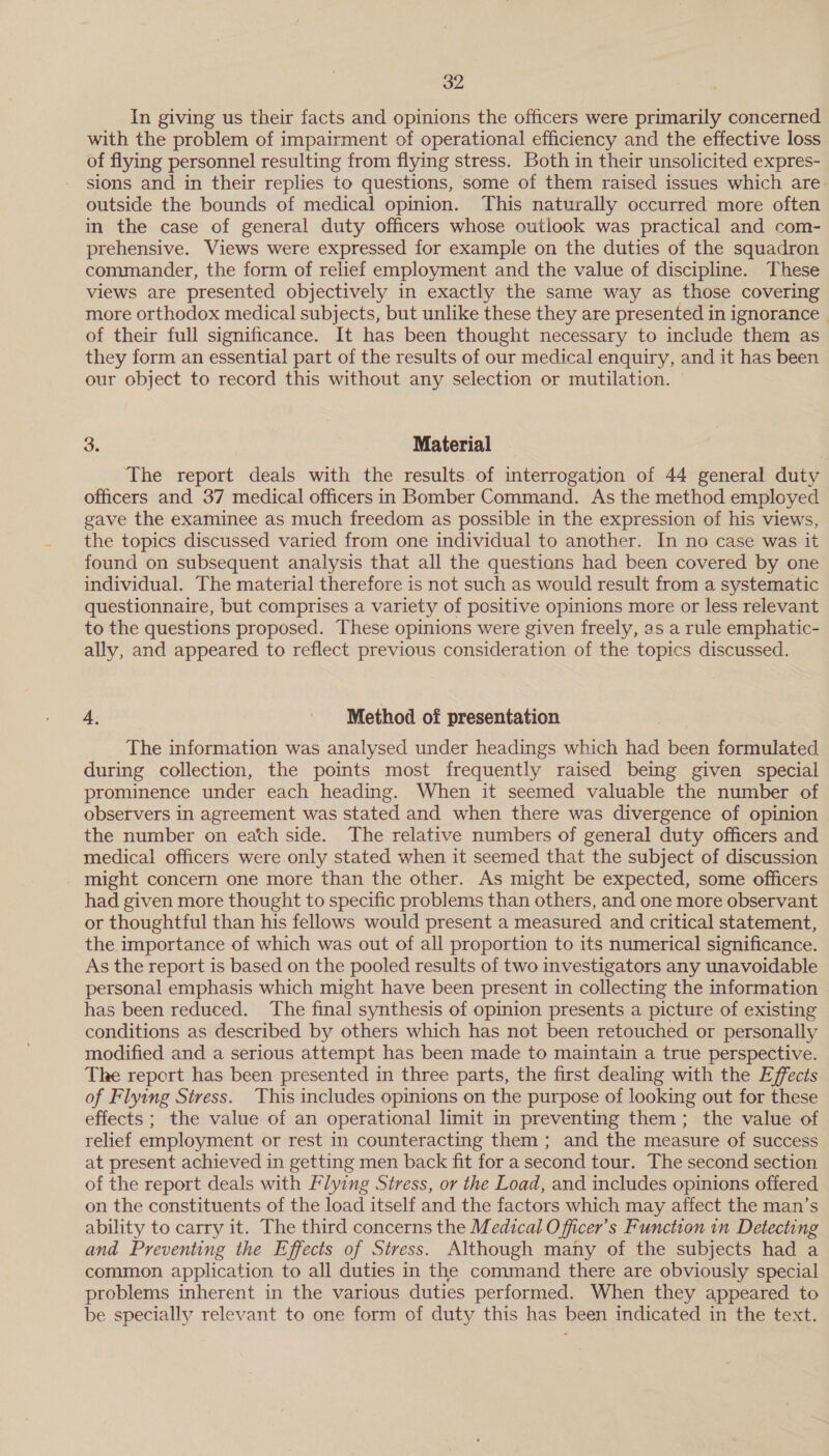 In giving us their facts and opinions the officers were primarily concerned with the problem of impairment of operational efficiency and the effective loss of flying personnel resulting from flying stress. Both in their unsolicited expres- sions and in their replies to questions, some of them raised issues which are. outside the bounds of medical opinion. This naturally occurred more often in the case of general duty officers whose outlook was practical and com- prehensive. Views were expressed for example on the duties of the squadron commander, the form of relief employment and the value of discipline. These views are presented objectively in exactly the same way as those covering more orthodox medical subjects, but unlike these they are presented in ignorance . of their full significance. It has been thought necessary to include them as they form an essential part of the results of our medical enquiry, and it has been our object to record this without any selection or mutilation. 3. Material ‘The report deals with the results of interrogation of 44 general duty officers and 37 medical officers in Bomber Command. As the method employed gave the examinee as much freedom as possible in the expression of his views, the topics discussed varied from one individual to another. In no case was it found on subsequent analysis that all the questions had been covered by one individual. The material therefore is not such as would result from a systematic questionnaire, but comprises a variety of positive opinions more or less relevant to the questions proposed. These opinions were given freely, as a rule emphatic- ally, and appeared to reflect previous consideration of the topics discussed. 4, Method of presentation The information was analysed under headings which had been formulated during collection, the points most frequently raised being given special prominence under each heading. When it seemed valuable the number of observers in agreement was stated and when there was divergence of opinion | the number on each side. The relative numbers of general duty officers and medical officers were. only stated when it seemed that the subject of discussion might concern one more than the other. As might be expected, some officers had given more thought to specific problems than others, and one more observant or thoughtful than his fellows would present a measured and critical statement, the importance of which was out of all proportion to its numerical significance. As the report is based on the pooled results of two investigators any unavoidable personal emphasis which might have been present in collecting the information has been reduced. The final synthesis of opinion presents a picture of existing conditions as described by others which has not been retouched or personally modified and a serious attempt has been made to maintain a true perspective. The report has been presented in three parts, the first dealing with the Effects of Flying Stress. This includes opinions on the purpose of looking out for these effects ; the value of an operational limit in preventing them; the value of relief employment or rest in counteracting them ; and the measure of success at present achieved in getting men back fit for a second tour. The second section of the report deals with Flying Stress, or the Load, and includes opinions offered on the constituents of the load itself and the factors which may affect the man’s ability to carry it. The third concerns the Medical O fficer’s Function in Detecting and Preventing the Effects of Stress. Although many of the subjects had a common application to all duties in the command there are obviously special problems inherent in the various duties performed. When they appeared to be specially relevant to one form of duty this has been indicated in the text.