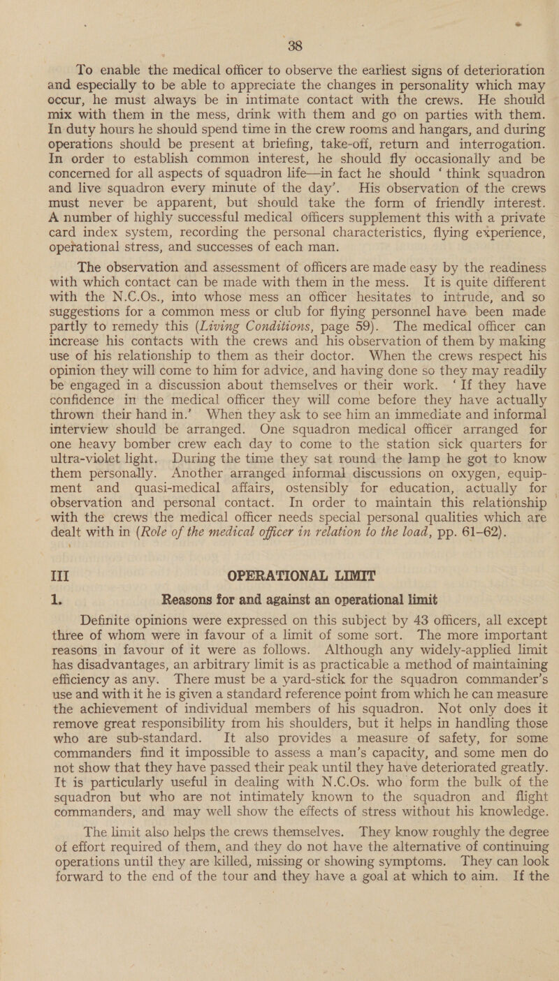 To enable the medical officer to observe the earliest signs of deterioration and especially to be able to appreciate the changes in personality which may occur, he must always be in intimate contact with the crews. He should mix with them in the mess, drink with them and go on parties with them. In duty hours he should spend time in the crew rooms and hangars, and during operations should be present at briefing, take-off, return and interrogation. In order to establish common interest, he should fly occasionally and be concerned for all aspects of squadron life—in fact he should ‘ think squadron and live squadron every minute of the day’. His observation of the crews must never be apparent, but should take the form of friendly interest. A number of highly successful medical officers supplement this with a private card index system, recording the personal characteristics, flying experience, operational stress, and successes of each man. The observation and assessment of officers are made easy by the readiness with which contact can be made with them in the mess. It is quite different with the N.C.Os., into whose mess an officer hesitates to intrude, and so suggestions for a common mess or club for flying personnel have been made partly to remedy this (Living Conditions, page 59). The medical officer can increase his contacts with the crews and his observation of them by making use of his relationship to them as their doctor. When the crews respect his opinion they will come to him for advice, and having done so they may readily be engaged in a discussion about themselves or their work. ‘If they have confidence in the medical officer they will come before they have actually thrown their hand in.’ When they ask to see him an immediate and informal] interview should be arranged. One squadron medical officer arranged for one heavy bomber crew each day to come to the station sick quarters for ultra-violet light. During the time they sat round the lamp he got to know them personally. Another arranged informal discussions on oxygen, equip- » ment and quasi-medical affairs, ostensibly for education, actually for | observation and personal contact. In order to maintain this relationship with the crews the medical officer needs special personal qualities which are dealt with in (Role of the medical officer in relation to the load, pp. 61-62). III OPERATIONAL LIMIT Ay Reasons for and against an operational limit Definite opinions were expressed on this subject by 43 officers, all except three of whom were in favour of a limit of some sort. The more important reasons in favour of it were as follows. Although any widely-applied limit has disadvantages, an arbitrary limit is as practicable a method of maintaining efficiency as any. There must be a yard-stick for the squadron commander’s use and with it he is given a standard reference point from which he can measure the achievement of individual members of his squadron. Not only does it remove great responsibility trom his shoulders, but it helps in handling those who are sub-standard. It also provides a measure of safety, for some commanders find it impossible to assess a man’s capacity, and some men do not show that they have passed their peak until they have deteriorated greatly. It is particularly useful in dealing with N.C.Os. who form the bulk of the squadron but who are not intimately known to the squadron and flight commanders, and may well show the effects of stress without his knowledge. The limit also helps the crews themselves. They know roughly the degree of effort required of them, and they do not have the alternative of continuing operations until they are killed, missing or showing symptoms. They can look forward to the end of the tour and they have a goal at which to aim. If the