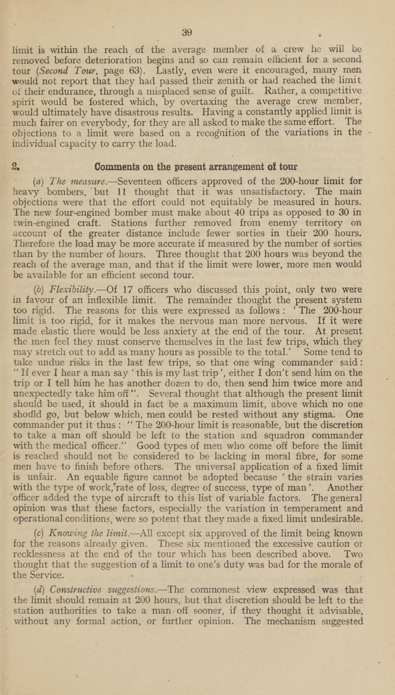 limit is within the reach of the average member of a crew he will be removed before deterioration begins and so can remain efficient for a second tour (Second Tour, page 63). Lastly, even were it encouraged, many men would not report that they had passed their zenith or had reached the limit of their endurance, through a misplaced sense of guilt. Rather, a competitive | spirit would be fostered which, by overtaxing the average crew member, would ultimately have disastrous results. Having a constantly applied limit is _much fairer on everybody, for they are all asked to make the same effort. The objections to a limit were based on a recognition of the variations in the - individual capacity to carry the load. 2. Comments on the present arrangement of tour (a) The measure —Seventeen officers approved of the 200-hour limit for heavy bombers, but 11 thought that it was unsatisfactory. The main objections were that the effort could not equitably be measured in hours. The new four-engined bomber must make about 40 trips as opposed to 30 in twin-engined craft. Stations further removed from enemy territory on account of the greater distance include fewer sorties in their: 200 hours. Therefore the load may be more accurate if measured by the number of sorties than by the number of hours. Three thought that 200 hours was beyond the reach of the average man, and that if the limit were lower, more men would be available for an efficient second tour. (6) Flexibility—Of 17 officers who discussed this point, only two were in favour of an inflexible limit. The remainder thought the present system too rigid. The reasons for this were expressed as follows: ‘The 200-hour limit is too rigid, for it makes the nervous man more nervous. If it were made elastic there would be less anxiety at the end of the tour. At present the men feel they must conserve themselves in the last few trips, which they may stretch out to add as many hours as possible to the total.’ Some tend to take undue risks in the last few trips, so that one wing commander said: “Tf ever I hear a man say ‘this is my last trip’, either I don’t send him on the trip or I tell him he has another dozen to do, then send him twice more and unexpectedly take him off”’. Several thought that although the present limit should be used, it should in fact be a maximum limit, above which no one should go, but below which, men could be rested without any stigma. One commander put it thus: ‘‘ The 200-hour limit is reasonable, but the discretion to take a man off should be left to the station and squadron commander with the medical officer.’’ Good types of men who come off before the limit is reached should not be considered to be lacking in moral fibre, for some men have to finish before others. The universal application of a fixed hmit is unfair. An equable figure cannot be adopted because ‘the strain varies with the type of work,’rate of loss, degree of success, type of man’. Another ‘officer added the type of aircraft to this list of variable factors. The general opinion was that these factors, especially the variation in temperament and operational conditions, were so potent that they made a fixed limit undesirable. (c) Knowing the limit—All except six approved of the limit being known for the reasons already given. These six mentioned the excessive caution or recklessness at the end of the tour which has been described above. Two thought that the suggestion of a limit to one’s duty was bad for the morale of the Service. : . (d) Constructive suggesttons—The commonest view expressed was that the limit should remain at 200 hours, but that discretion should be left to the station authorities to take a man: off sooner, if they thought it advisable, without any formal action, or further opinion. The mechanism suggested