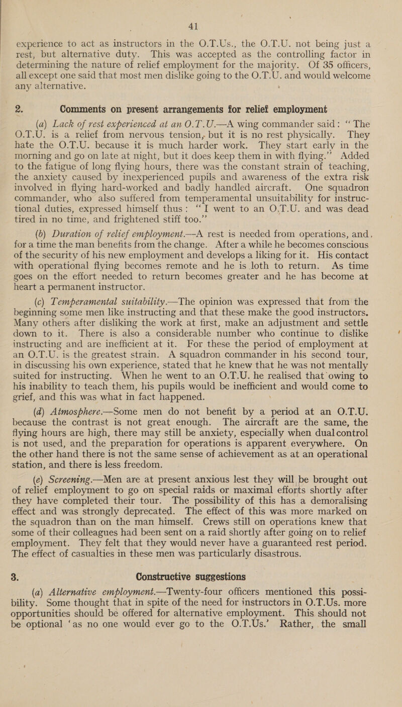 4] experience to act as instructors in the O.T.Us., the O.T.U. not being just a rest, but alternative duty. This was accepted as the controlling factor in determining the nature of relief employment for the majority. Of 35 officers, all except one said that most men dislike going to the O.T.U. and would welcome any alternative. 2. Comments on present arrangements for relief employment (a) Lack of rest experienced at an O.T.U.—A wing commander said: ‘“‘ The O.T.U. is a relief from nervous tension, but it is no rest physically. They hate the O.T.U. because it is much harder work. They start early in the morning and go on late at night, but it does keep them in with flying.’”’ Added to the fatigue of long flying hours, there was the constant strain of teaching, the anxiety caused by inexperienced pupils and awareness of the extra risk involved in flying hard-worked and badly handled aircraft. One squadron commander, who also suffered from temperamental unsuitability for instruc- tional duties, expressed himself thus: “I went to an O.T.U. and was dead tired in no time, and frightened stiff too.” (b) Duration of relief employment.—A rest is needed from operations, and, for a time the man benefits from the change. After a while he becomes conscious of the security of his new employment and develops a liking for it. His contact with operational flying becomes remote and he is loth to return. As time goes on the effort needed to return becomes greater and he has become at heart a permanent instructor. (c) Temperamental suitabtlity——The opinion was expressed that from the beginning some men like instructing and that these make the good instructors. Many others after disliking the work at first, make an adjustment and settle down to it. There is also a considerable number who continue to dislike instructing and are inefficient at it. For these the period of employment at an O.T.U. is the greatest strain. A squadron commander in his second tour, in discussing his own experience, stated that he knew that he was not mentally suited for instructing. When he went to an O.T.U. he realised that owing to his inability to teach them, his pupils would be meme and would come to grief, and this was what in fact happened. (d) Atmosphere-—Some men do not benefit by a period at an O.T.U. because the contrast is not great enough. The aircraft are the same, the flying hours are high, there may still be anxiety, especially when dual control is not used, and the preparation for operations is apparent everywhere. On the other hand there is not the same sense of achievement as at an operational station, and there is less freedom. (e) Screening.—Men are at present anxious lest they will be brought out of relief employment to go on special raids or maximal efforts shortly after they have completed their tour. The possibility of this has a demoralising effect and was strongly deprecated. The effect of this was more marked on the squadron than on the man himself. Crews still on operations knew that some of their colleagues had been sent on a raid shortly after going on to relief employment. They felt that they would never have a guaranteed rest period. The effect of casualties in these men was particularly disastrous. 3. Constructive suggestions (a) Alternative employment.—Twenty-four officers mentioned this possi- bility. Some thought that in spite of the need for instructors in O.T.Us. more opportunities should be offered for alternative employment. This should not be optional ‘as no one would ever go to the O.T.Us.’ Rather, the small