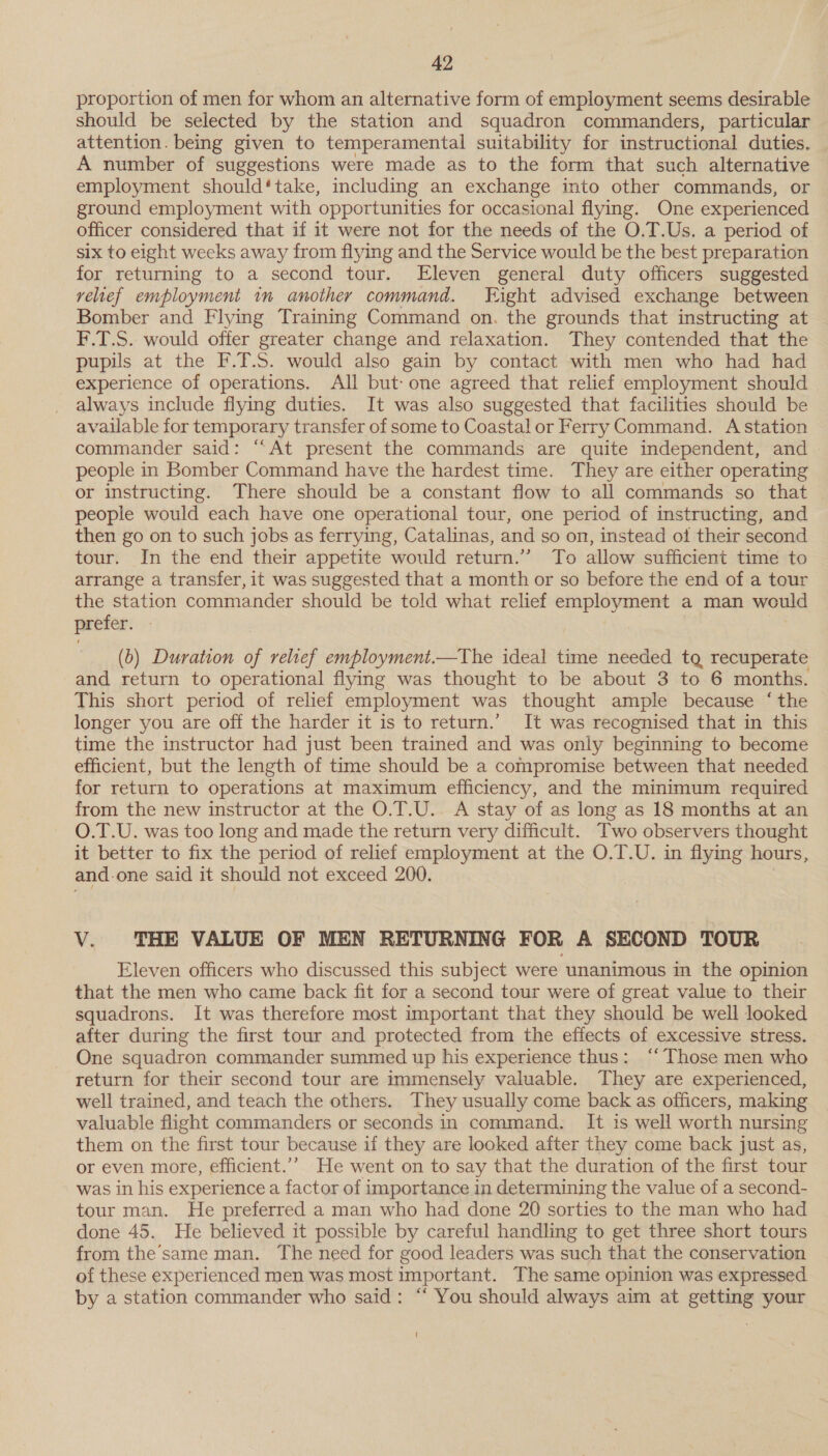 proportion of men for whom an alternative form of employment seems desirable should be selected by the station and squadron commanders, particular attention. being given to temperamental suitability for instructional duties. — A number of suggestions were made as to the form that such alternative employment should‘take, including an exchange into other commands, or ground employment with ‘opportunities for occasional flying. One experienced officer considered that if it were not for the needs of the O.T.Us. a period of six to eight weeks away from flying and the Service would be the best preparation for returning to a second tour. Eleven general duty officers suggested relief employment in another command. Fight advised exchange between Bomber and Flying Training Command on. the grounds that instructing at F.T.S. would offer greater change and relaxation. They contended that the pupils at the F.T.S. would also gain by contact with men who had had experience of operations. All but-one agreed that relief employment should | always include flying duties. It was also suggested that facilities should be available for temporary transfer of some to Coastal or Ferry Command. A station commander said: “At present the commands are quite independent, and people in Bomber Command have the hardest time. They are either operating or instructing. There should be a constant flow to all commands so that people would each have one operational tour, one period of instructing, and then go on to such jobs as ferrying, Catalinas, and so on, instead of their second tour. In the end their appetite would return.” To allow sufficient time to arrange a transfer, it was suggested that a month or so before the end of a tour the station commander should be told what relief eraployment a man would preter. (b) Duration of relief employment.—The ideal time needed tq recuperate and return to operational flying was thought to be about 3 to 6 months. This short period of relief employment was thought ample because ‘the longer you are off the harder it is to return.’ It was recognised that in this time the instructor had just been trained and was only beginning to become efficient, but the length of time should be a compromise between that needed for return to operations at maximum efficiency, and the minimum required from the new instructor at the O.T.U.. A stay of as long as 18 months at an O.T.U. was too long and made the return very difficult. Two observers thought it better to fix the period of relief employment at the O.T.U. in flying hours, and. one said it should not exceed 200. V. THE VALUE OF MEN RETURNING FOR A SECOND TOUR Eleven officers who discussed this subject were unanimous in the opinion that the men who came back fit for a second tour were of great value to their squadrons. It was therefore most important that they should be well looked after during the first tour and protected from the effects of excessive stress. One squadron commander summed up his experience thus: “Those men who return for their second tour are immensely valuable. They are experienced, well trained, and teach the others. They usually come back as officers, making valuable flight commanders or seconds in command. It is well worth nursing them on the first tour because if they are looked after they come back just as, or even more, efficient.’’ He went on to say that the duration of the first tour was in his experience a factor of importance in determining the value of a second- tour man. He preferred a man who had done 20 sorties to the man who had done 45. He believed it possible by careful handling to get three short tours from the’ same man. The need for good leaders was such that the conservation of these experienced men was most important. The same opinion was expressed by a station commander who said: “ You should always aim at getting your