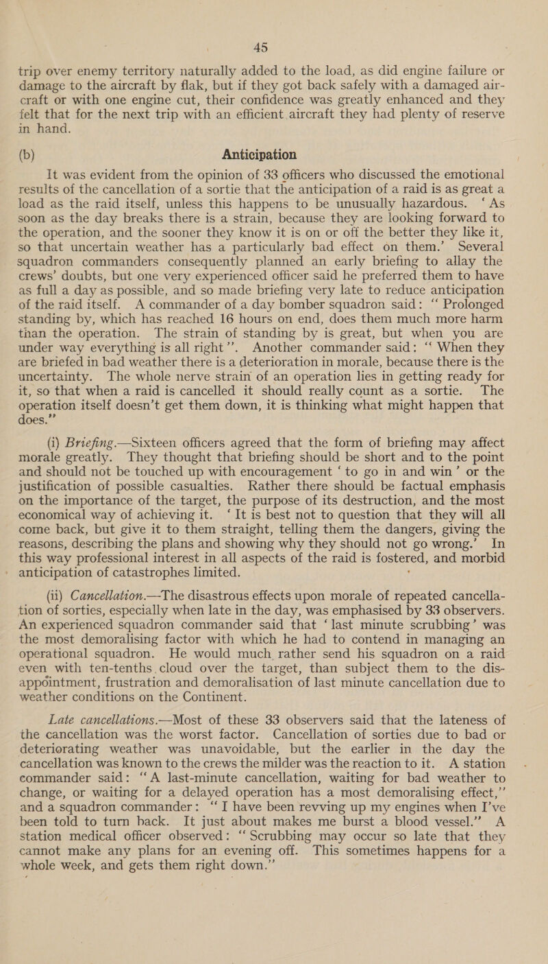 trip over enemy territory naturally added to the load, as did engine failure or damage to the aircraft by flak, but if they got back safely with a damaged air- craft or with one engine cut, their confidence was greatly enhanced and they felt that for the next trip with an efficient aircraft they had plenty of reserve in hand. (b) Anticipation It was evident from the opinion of 33 officers who discussed the emotional results of the cancellation of a sortie that the anticipation of a raid is as great a load as the raid itself, unless this happens to be unusually hazardous. ‘As soon as the day breaks there is a strain, because they are looking forward to the operation, and the sooner they know it is on or off the better they like it, so that uncertain weather has a particularly bad effect on them.’ Several squadron commanders consequently planned an early briefing to allay the crews’ doubts, but one very experienced officer said he preferred them to have as full a day as possible, and so made briefing very late to reduce anticipation of the raid itself. A commander of a day bomber squadron said: “ Prolonged standing by, which has reached 16 hours on end, does them much more harm than the operation. The strain of standing by is great, but when you are under way everything is all right’’. Another commander said: ‘‘ When they are briefed in bad weather there is a deterioration in morale, because there is the uncertainty. The whole nerve strain of an operation lies in getting ready for it, so that when a raid is cancelled it should really count as a sortie. The operation itself doesn’t get them down, it is thinking what might happen that does.” (i) Briefing —Sixteen officers agreed that the form of briefing may affect morale greatly. They thought that briefing should be short and to the point and should not be touched up with encouragement ‘to go in and win’ or the justification of possible casualties. Rather there should be factual emphasis on the importance of the target, the purpose of its destruction, and the most economical way of achieving it. ‘It is best not to question that they will all come back, but give it to them straight, telling them the dangers, giving the reasons, describing the plans and showing why they should not go wrong.’ In this way professional interest in all aspects of the raid is =o and morbid - anticipation of catastrophes limited. (11) Cancellation —The disastrous effects upon morale of repeated cancella- tion of sorties, especially when late in the day, was emphasised by 33 observers. An experienced squadron commander said that ‘last minute scrubbing’ was the most demoralising factor with which he had to contend in managing an operational squadron. He would much rather send his squadron on a raid even with ten-tenths cloud over the target, than subject them to the dis- appointment, frustration and demoralisation of last minute cancellation due to weather conditions on the Continent. Late cancellations —Most of these 33 observers said that the lateness of the cancellation was the worst factor. Cancellation of sorties due to bad or deteriorating weather was unavoidable, but the earlier in the day the cancellation was known to the crews the milder was the reaction to it. A station commander said: “A last-minute cancellation, waiting for bad weather to change, or waiting for a delayed operation has a most demoralising effect,’’ and a squadron commander: ‘I have been revving up my engines when I’ve been told to turn back. It just about makes me burst a blood vessel.” A station medical officer observed: ‘‘ Scrubbing may occur so late that they cannot make any plans for an. evening off. This sometimes happens for a whole week, and gets them right down.”