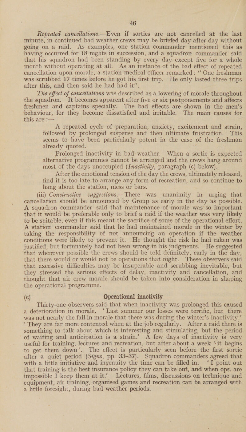 Repeated cancellations —Even if sorties are not cancelled at the last minute, in continued bad weather crews may be briefed day after day without going on a raid. As examples, one station commander mentioned this as having occurred for 18 nights in succession, and a squadron commander said that his squadron had been standing by every day except five for a whole month without operating at all. As an instance of the bad effect of repeated cancellation upon morale, a station medical officer remarked : ‘‘ One freshman was scrubbed 17 times before he got his first trip. He only lasted three trips after this, and then said he had had it’’. The effect of cancellations was described as a lowering of morale throughout © the squadron. It becomes apparent after five or six postponements and affects freshmen and captains specially. The bad effects are shown in the men’s behaviour, for they become dissatisfied and irritable. The main causes for this. afe == | A repeated cycle of preparation, anxiety, excitement and strain, followed by prolonged suspense and then ultimate frustration. This seems to have been particularly potent in the case of the freshman already quoted. Prolonged inactivity in bad weather. When a sortie is expected alternative programmes cannot be arranged and the crews hang around most of the days unoccupied (Inactivity, paragraph (c) below). After the emotional tension of the day the crews, ultimately released, find it is too late to arrange any form of recreation, and so continue to hang about the station, mess or bars. (i11) Constructive suggestions —There was unanimity in urging that cancellation should be announced by Group as early in the day as possible. A squadron commander said that maintenance of morale was’so important that it would be preferable only to brief a raid if the weather was very likely to be suitable, even if this meant the sacrifice of some of the operational effort. A station commander said that he had maintained morale in the winter by taking the responsibility of not announcing an operation if the weather conditions were likely to prevent it. He thought the risk he had taken was justified, but fortunately had not been wrong in his judgments. He suggested that wherever possible the crews should be told definitely, early in the day, that there would or would not be operations that night. These observers said that excessive difficulties may be insuperable and scrubbing inevitable, but they stressed the serious effects of delay, inactivity and cancellation, and thought that air crew morale should be taken into consideration in shaping the operational programme. (c) Operational inactivity Thirty-one observers said that when inactivity was prolonged this caused a deterioration in morale. ‘ Last summer our losses were terrific, but there was not nearly the fall in morale that there was during the winter’s inactivity.’ ‘ They are far more contented when at the job regularly. After a raid there is something to talk about which is interesting and stimulating, but the period of waiting and anticipation is a strain.’ A few days of inactivity is very useful for training, lectures and recreation, but after about a week ‘it begins to get them down’. The effect is particularly seen before the first sortie after a quiet period (Signs, pp. 33-37). Squadron commanders agreed that with a little initiative and ingenuity the time can be filled in. ‘I point out that training is the best insurance policy they can take out, and when ops. are impossible I keep them at it.’ Lectures, films, discussions on technique and equipment, air training, organised games and recreation can be arranged with a little foresight, during bad weather periods.