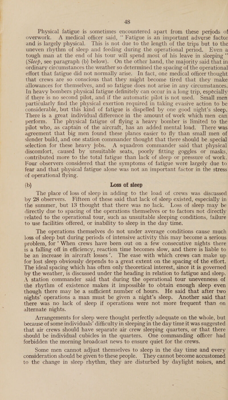 Physical fatigue is sometimes encountered apart from these periods of overwork. A medical officer said, “‘ Fatigue is an important adverse factor and is largely physical. This is not due to the length of the trips but to the uneven rhythm of sleep and feeding during the operational period. Even a tough man at the end of his tour will spend most of his leave in sleeping ”’ (Sleep, see paragraph (b) below). On the other hand, the majority said that in ordinary circumstances the weather so determined the spacing of the operational effort that fatigue did not normally arise. In fact, one medical officer thought that crews are so conscious that they might become tired that they make allowances for themselves, and so fatigue does not arise in any circumstances. In heavy bombers physical fatigue definitely can occur in a long trip, especially if there is no second pilot, and if the automatic pilot is not used. Small men particularly find the physical exertion required in taking evasive action to be considerable, but this kind of fatigue is dispelled by one good night’s sleep. There is a great individual difference in the amount of work which men can perform. The physical fatigue of flying a heavy bomber is limited to the pilot who, as captain of the aircraft, has an added mental load. There was agreement that big men found these planes easier to fly than small men of slender build, and one station commander thought that there should be special selection for these heavy jobs. A squadron commander said that physical discomfort, caused by unsuitable seats, poorly fitting goggles or masks, contributed more to the total fatigue than lack of sleep or pressure of work. Four observers considered that the symptoms of fatigue were largely due to fear and that physical fatigue alone was not an important factor in the stress of operational flying. (b) Loss of sleep The place of loss of sleep in adding to the load of crews was discussed by 28 observers. Fifteen of these said that lack of sleep existed, especially in the summer, but 13 thought that there was no lack. Loss of sleep may be directly due to spacing of the operations themselves or to factors not directly related to the operational tour, such as unsuitable sleeping conditions, failure to use facilities offered, or inability to sleep in the day time. The operations themselves do not under average conditions cause much loss of sleep but during periods of intensive activity this may become a serious problem, for ‘ When crews have been out on a few consecutive nights there is a falling off in efficiency, reaction time becomes slow, and there is liable to be an increase in aircraft losses’. The ease with which crews can make up for lost sleep obviously depends to a great extent on the spacing of the effort. The ideal spacing which has often only theoretical interest, since it is governed by the weather, is discussed under the heading in relation to fatigue and sleep. A station commander said that during the operational tour unevenness of the rhythm of existence makes it impossible to obtain enough sleep even though there may be a sufficient number of hours. He said that after two nights’ operations a man must be given a night’s sleep. Another said that there was no lack of sleep if operations were not more frequent than on alternate nights. Arrangements for sleep were thought perfectly adequate on the whole, but because of some individuals’ difficulty in sleeping in the day time it was suggested that air crews should have separate air crew sleeping quarters, or that there should be individual cubicles in the quarters. One commanding officer had forbidden the morning broadcast news to ensure quiet for the crews. Some men cannot adjust themselves to sleep in the day time and every consideration should be given to these people. They cannot become accustomed to the change in sleep rhythm, they are disturbed by daylight noises, and