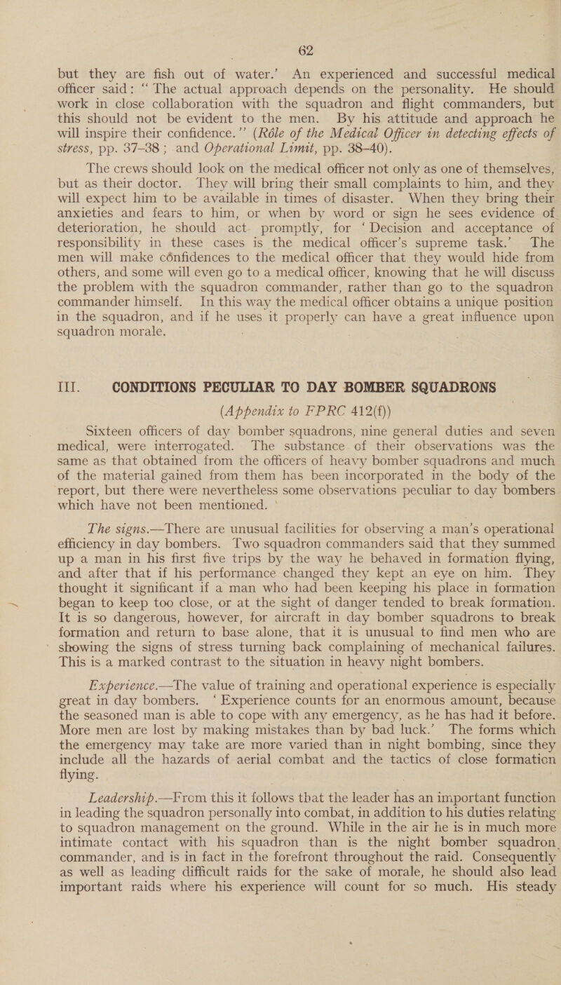 but they are fish out of water.’ An experienced and successful medical officer said: “‘ The actual approach depends on the personality. He should work in close collaboration with the squadron and flight commanders, but this should not be evident to the men. By his attitude and approach he will inspire their confidence.”’ (Réle of the Medical Officer in detecting effects of stress, pp. 37-38 ; and Operational Lumit, pp. 38-40). The crews should look on the medical officer not only as one of themselves, but as their doctor. They will bring their small complaints to him, and they will expect him to be available in times of disaster. When they bring their anxieties and fears to him, or when by word or sign he sees evidence of. deterioration, he should act. promptly, for ‘Decision and acceptance of responsibility in these cases is the medical officer’s supreme task.’ The men will make cénfidences to the medical officer that they would hide from others, and some will even go to a medical officer, knowing that he will discuss the problem with the squadron commander, rather than go to the squadron commander himself. In this way the medical officer obtains a unique position in the squadron, and if he uses it properly can have a great influence upon squadron morale. 1588 CONDITIONS PECULIAR TO DAY BOMBER SQUADRONS (Appendix to FPRC 412(f)) Sixteen officers of day bomber squadrons, nine general duties and seven medical, were interrogated. The substance of their observations was the same as that obtained from the officers of heavy bomber squadrons and much of the material gained from them has been incorporated in the body of the ‘report, but there were nevertheless some observations peculiar to day bombers which have not been mentioned. ° The signs.—TYhere are unusual facilities for observing a man’s operational efficiency in day bombers. Two squadron commanders said that they summed up a man in his first five trips by the way he behaved in formation flying, and after that if his performance changed they kept an eye on him. They thought it significant 1f a man who had been keeping his place in formation began to keep too close, or at the sight of danger tended to break formation. It is so dangerous, however, for aircraft in day bomber squadrons to break formation and return to base alone, that it is unusual to find men who are ' showing the signs of stress turning back complaining of mechanical failures. This is a marked contrast to the situation in heavy night bombers. Experience.—The value of training and operational experience is especially great in day bombers. ‘Experience counts for an enormous amount, because the seasoned man is able to cope with any emergency, as he has had it before. More men are lost by making mistakes than by bad luck.’ The forms which the emergency may take are more varied than in night bombing, since they include all the hazards of aerial combat and the tactics of close formation flying. Leadership.—From this it follows that the leader has an important function in leading the squadron personally into combat, in addition to his duties relating to squadron management on the ground. While in the air he is in much more intimate contact with his squadron than is the night bomber squadron. commander, and is in fact in the forefront throughout the raid. Consequently as well as leading difficult raids for the sake of morale, he should also lead important raids where his experience will count for so much. His steady