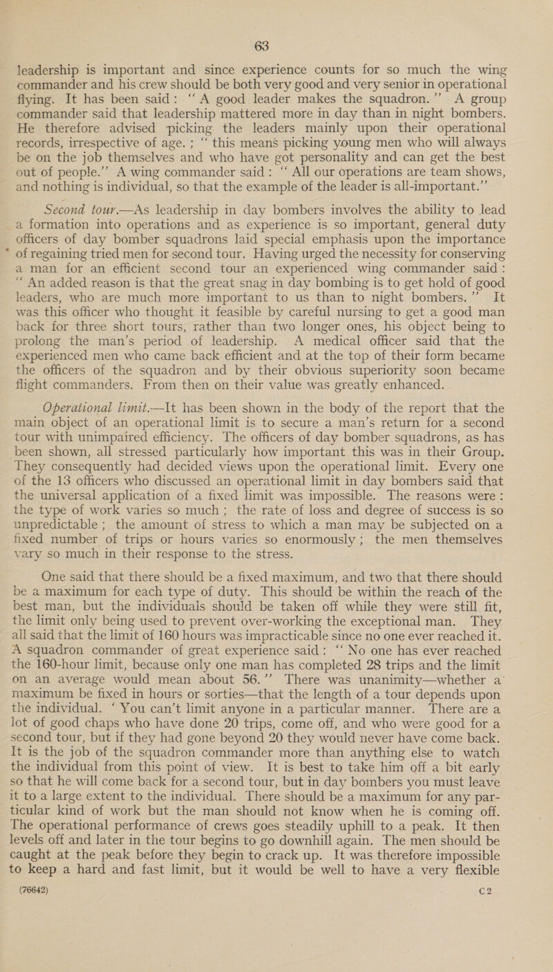leadership is important and since experience counts for so much the wing commander and his crew should be both very good and very senior in operational flying. It has been said: ‘A good leader makes the squadron.”’ A group commander said that leadership mattered more in day than in night bombers. He therefore advised picking the leaders mainly upon their operational records, irrespective of age. ; “ this means picking young men who will always be on the job themselves and who have got personality and can get the best out of people.’’ A wing commander said: “ All our operations are team shows, and nothing is individual, so that the example of the leader is all-important.” Second tour.—As leadership in day bombers involves the ability to lead a formation into operations and as experience is so important, general duty officers of day bomber squadrons laid special emphasis upon the importance * of regaining tried men for second tour. Having urged the necessity for conserving a man for an efficient second tour an experienced wing commander said : “ An added reason is that the great snag in day bombing is to get hold of good leaders, who are much more important to us than to night bombers.” It was this officer who thought it feasible by careful nursing to get a good man back for three short tours, rather than two longer ones, his object being to prolong the man’s period of leadership. A medical officer said that the experienced men who came back efficient and at the top of their form became the officers of the squadron and by their obvious superiority soon became flight commanders. From then on their value was greatly enhanced. . Operational limit.—It has been shown in the body of the report that the main object of an operational limit is to secure a man’s return for a second tour with unimpaired efficiency. The officers of day bomber squadrons, as has been shown, all stressed particularly how important this was in their Group. They consequently had decided views upon the operational limit. Every one of the 13 officers who discussed an operational limit in day bombers said that the universal application of a fixed limit was impossible. The reasons were : the type of work varies so much; the rate of loss and degree of success is so unpredictable ; the amount of stress to which a man may be subjected on a fixed number of trips or hours varies so enormously; the men themselves vary so much in their response to the stress. One said that there should be a fixed maximum, and two that there should be a maximum for each type of duty. This should be within the reach of the best man, but the individuals should be taken off while they were still fit, the limit only being used to prevent over-working the exceptional man. They all said that the limit of 160 hours was impracticable since no one ever reached it. A squadron commander of great experience said: ‘‘ No one has ever reached the 160-hour limit, because only one man has completed 28 trips and the limit on an average would mean about 56.”’ There was unanimity—whether a’ maximum be fixed in hours or sorties—that the length of a tour depends upon the individual. ‘ You can’t limit anyone in a particular manner. There are a lot of good chaps who have done 20 trips, come off, and who were good for a second tour, but if they had gone beyond 20 they would never have come back. It is the job of the squadron commander more than anything else to watch the individual from this point of view. It is best to take him off a bit early so that he will come back for a second tour, but in day bombers you must leave it to a large extent to the individual. There should be a maximum for any par- ticular kind of work but the man should not know when he is coming off. The operational performance of crews goes steadily uphill to a peak. It then levels off and later in the tour begins to go downhill again. The men should be caught at the peak before they begin to crack up. It was therefore impossible to keep a hard and fast limit, but it would be well to have a very flexible
