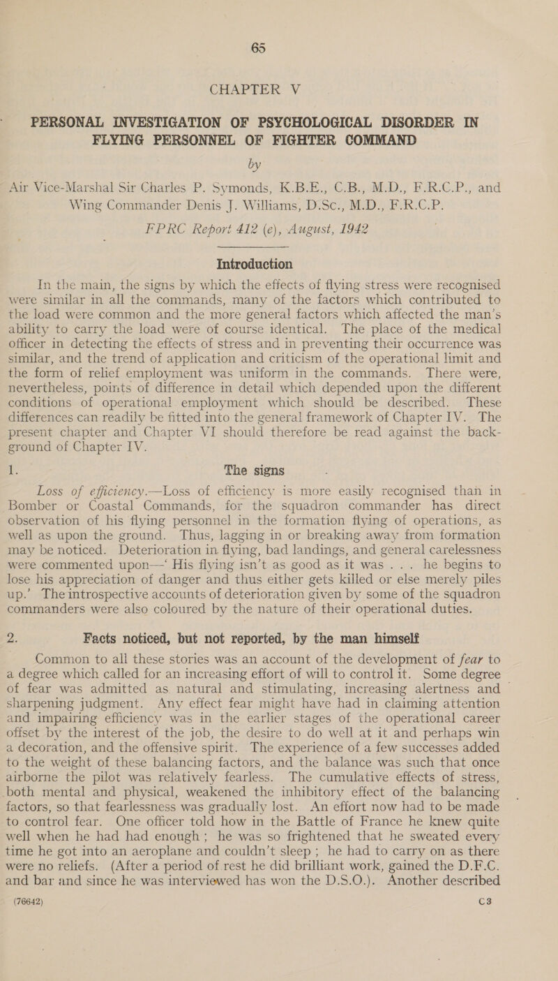 CEAIPTIR: V. PERSONAL INVESTIGATION OF PSYCHOLOGICAL DISORDER IN FLYING PERSONNEL OF FIGHTER COMMAND by Air Vice-Marshal Sir Charles P. Symonds, K.B.E., C.B., M.D., F.R.C.P., and Wing Commander Denis J. Williams, D.Sc., M.D., F.R.C.P. FPRC Report 412 (e), August, 1942 Introduction In the main, the signs by which the effects of flying stress were recognised were similar in all the commands, many of the factors which contributed to the load were common and the more general factors which affected the man’s ability to carry the load were of course identical. The place of the medical officer in detecting the effects of stress and in preventing their occurrence was similar, and the trend of application and criticism of the operational limit and the form of relief employment was uniform in the commands. There were, nevertheless, points of difference in detail which depended upon the different conditions of operational employment which should be described. These differences can readily be fitted into the general framework of Chapter IV. The present chapter and Chapter VI should therefore be read against the back- ground of Chapter IV. iP. The signs Loss of efficiency.—Loss of efficiency is more easily recognised than in Bomber or Coastal Commands, for the squadron commander has direct observation of his flying personnel in the formation flying of operations, as well as upon the ground. Thus, lagging in or breaking away from formation may be noticed. Deterioration in flying, bad landings, and general carelessness were commented upon—‘ His flying isn’t as good as it was... he begins to lose his appreciation of danger and thus either gets killed or else merely piles up. The introspective accounts of deterioration given by some of the squadron commanders were also coloured by the nature of their operational duties. “i Facts noticed, but not reported, by the man himself Common to ali these stories was an account of the development of fear to a degree which called for an increasing effort of will to control it. Some degree of fear was admitted as natural and stimulating, increasing alertness and — sharpening judgment. Any effect fear might have had in claiming attention and impairing efficiency was in the earlier stages of the operational career offset by the interest of the job, the desire to do well at it and perhaps win a decoration, and the offensive spirit. The experience of a few successes added to the weight of these balancing factors, and the balance was such that once airborne the pilot was relatively fearless. The cumulative effects of stress, both mental and physical, weakened the inhibitory effect of the balancing factors, so that fearlessness was gradually lost. An effort now had to be made to control fear. One officer told how in the Battle of France he knew quite well when he had had enough; he was so frightened that he sweated every time he got into an aeroplane and couldn’t sleep ; he had to carry on as there were no reliefs. (After a period of.rest he did brilliant work, gained the D.F.C. and bar and since he was interviewed has won the D.S.O.). Another described