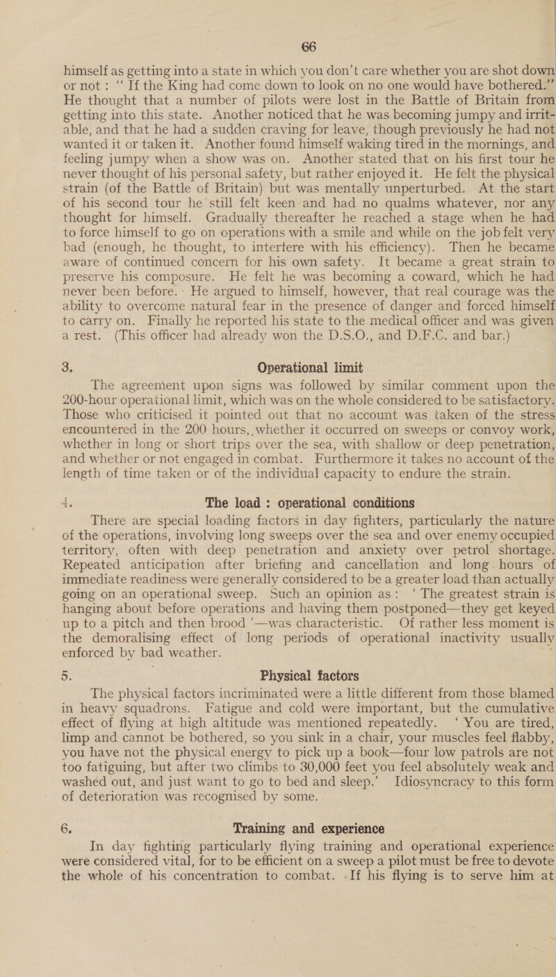 . himself as getting into a state in which you don’t care whether you are shot down or not: “ If the King had come down to look on no one would have bothered.” He thought that a number of pilots were lost in the Battle of Britain from getting into this state. Another noticed that he was becoming jumpy and irrit- able, and that he had a sudden craving for leave, though previously he had not wanted it or taken it. Another found himself waking tired in the mornings, and feeling jumpy when a show was on. Another stated that on his first tour he - never thought of his personal safety, but rather enjoyed it. He felt the physical strain (of the Battle of Britain) but was mentally unperturbed. At the start of his second tour he ’still felt keen-and had no qualms whatever, nor any thought for himself. Gradually thereafter he reached a stage when he had to force himself to go on operations with a smile and while on the job felt very bad (enough, he thought, to interfere with his efficiency). Then he became aware of continued concern for his own safety. It became a great strain to preserve his composure. He felt he was becoming a coward, which he had never been before.: He argued to himself, however, that real courage was the ability to overcome natural fear in the presence of danger and forced himself to carry on. Finally he reported his state to the medical officer and was given arest. (This officer had already won the D.S.O., and D.F.C. and bar.) 3. Operational limit The agreement upon signs was followed by similar comment upon the 200-hour operational limit, which was on the whole considered to be satisfactory. Those who criticised it pointed out that no account was taken of the stress encountered in the 200 hours, whether it occurred on sweeps or convoy work, whether in long or short trips over the sea, with shallow or deep penetration, and whether or not engaged in combat. Furthermore it takes no account of the length of time taken or of the individual capacity to endure the strain. 4, The load : operational conditions There are special loading factors in day fighters, particularly the nature of the operations, involving long sweeps over the sea and over enemy occupied territory, often with deep penetration and anxiety over petrol shortage. Repeated anticipation after briefing and cancellation and long. hours of immediate readiness were generally considered to be a greater load than actually going on an operational sweep. Such an opinion as: ‘ The greatest strain is hanging about before operations and having them postponed—they get keyed up to a pitch and then brood ’—was characteristic. Of rather less moment is the demoralising effect of long periods of operational inactivity usually enforced by bad weather.  5. Physical factors The physical factors incriminated were a little different from those blamed in heavy squadrons. Fatigue and cold were important, but the cumulative effect of flying at high altitude was mentioned repeatedly. ‘ You are tired, limp and cannot be bothered, so you sink in a chair, your muscles feel flabby, you have not the physical energy to pick up a book—four low patrols are not too fatiguing, but after two climbs to 30,000 feet you feel absolutely weak and washed out, and just want to go to bed and sleep.’ Idiosyncracy to this form of deterioration was recognised by some. 6. Training and experience In day fighting particularly flying training and operational experience were considered vital, for to be efficient on a sweep a pilot must be free to devote the whole of his concentration to combat. -If his flying is to serve him at