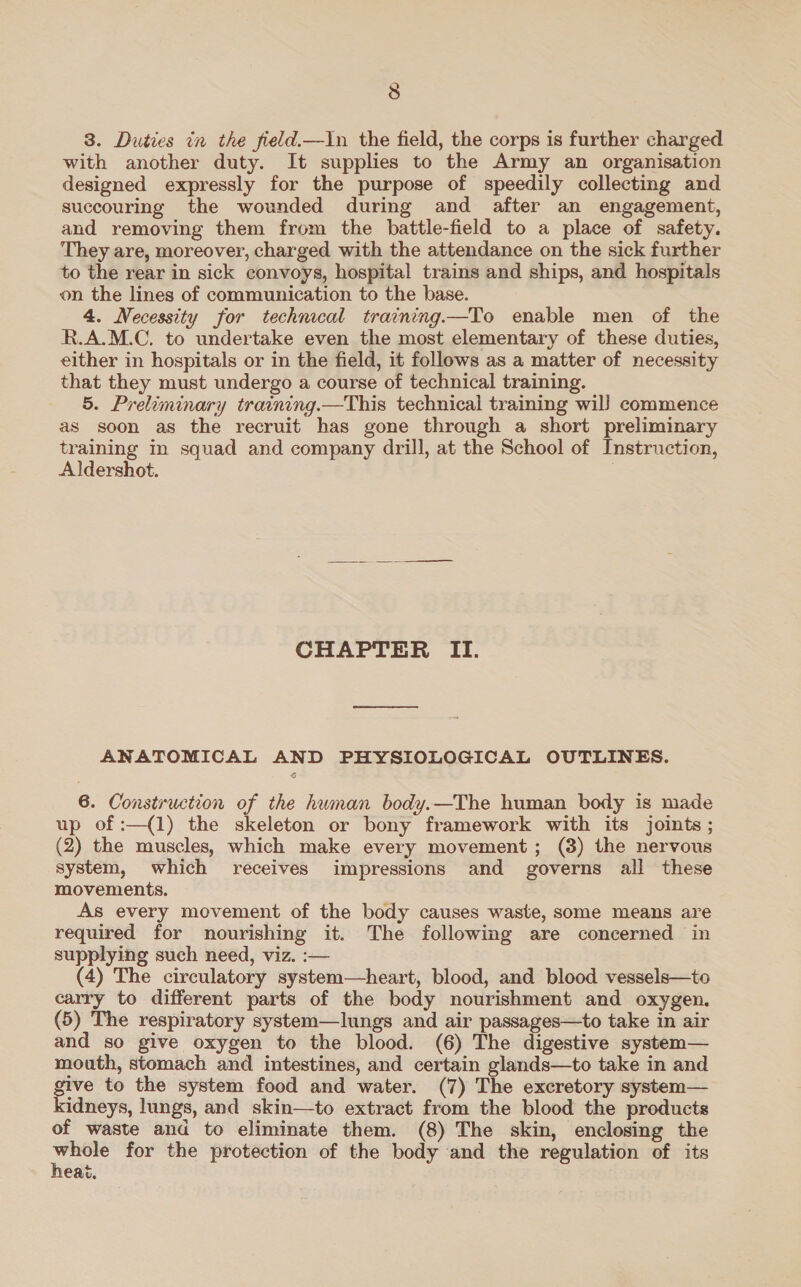 3. Duties in the field.—In the field, the corps is further charged with another duty. It supplies to the Army an organisation designed expressly for the purpose of speedily collecting and succouring the wounded during and after an engagement, and removing them from the battle-field to a place of safety. They are, moreover, charged with the attendance on the sick further to the rear in sick convoys, hospital trains and ships, and hospitals on the lines of communication to the base. 4. Necessity for technical training—To enable men of the R.A.M.C. to undertake even the most elementary of these duties, either in hospitals or in the field, it follows as a matter of necessity that they must undergo a course of technical training. 5. Preliminary training.—This technical training wil) commence as soon as the recruit has gone through a short preliminary training in squad and company drill, at the School of Instruction, Aldershot. CHAPTER II. ANATOMICAL AND PHYSIOLOGICAL OUTLINES. 6. Construction of the human body.—The human body is made up of :—(1) the skeleton or bony framework with its joints ; (2) the muscles, which make every movement; (8) the nervous system, which receives impressions and governs all these movements. As every movement of the body causes waste, some means are required for nourishing it. The following are concerned in supplying such need, viz. :— (4) The circulatory system—heart, blood, and blood vessels—to carry to different parts of the body nourishment and oxygen. (5) The respiratory system—lungs and air passages—to take in air and so give oxygen to the blood. (6) The digestive system— mouth, stomach and intestines, and certain glands—to take in and ee to the system food and water. (7) The excretory system— idneys, lungs, and skin—to extract from the blood the products of waste and to eliminate them. (8) The skin, enclosing the Sutera for the protection of the body and the regulation of its eat.