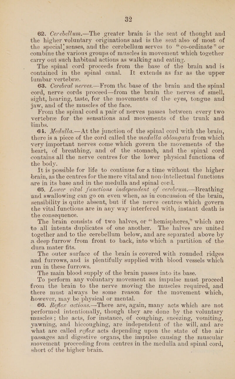 62. Cerebellum.—The greater brain is the seat of thought and the higher voluntary originations and is the seat also of most of the special! senses, and the cerebellum serves to “co-ordinate” or combine the various groups of muscles in movement which together earry out such habitual actions as walking and eating. The spinal cord proceeds from the base of the brain and is contained in the spinal canal. It extends as far as the upper fumbar vertebre. 63. Cerebral nerves.—F rom the base of the brain and the spinal eord, nerve cords proceed—from the brain the nerves of smell, sight, hearing, taste, for the movements of the eyes, tongue and jaw, and of the muscles of the face. From the spinal cord a pair of nerves passes between every two vertebre for the sensations and movements of the trunk and limbs. 64. Medulla.—At the junction of the spinal cord with the brain, there is a piece of the cord called the medulla oblongata from which very important nerves come which govern the movements of the heart, of breathing, and of the stomach, and the spinal cord contains all the nerve centres for the lower physical functions of the body. It is possible for life to continue for a time without the higher drain, as the centres for the mere vitaland non-intellectual functions are in its base and in the medulla and spinal cori. 65. Lower vital functions independent of cerebrum.—Breathing and swallowing can go on even when, as in concussion of the brain, sensibility is quite absent, but if the nerve centres which govern the vital functions are in any way interfered with, instant death is the consequence. The brain consists of two halves, or “ hemispheres,” which are to all intents duplicates of one another. The halves are united together and to the cerebellum below, and are separated above by a deep furrow from front to back, into which a partition of the dura mater fits. The outer surface of the brain is covered with rounded ridges and furrows, and is plentifully supplied with blood vessels which run in these furrows. The main blood supply of the brain passes into its base. To perform any voluntary movement an impulse must proceed from the brain to the nerve moving the muscles required, and there must always be some reason for the movement which, however, may be physical or mental. 66. Reflex actions.—There are, again, many acts which are not performed intentionally, though they are done by the voluntary muscles; the acts, for instance, of coughing, sneezing, vomiting, yawning, and hiccoughing, are independent of the will, and are what are called reflex acts depending upon the state of the air passages and digestive organs, the impulse causing the muscular movement proceeding from centres in the medulla and spinal cord, short of the higher brain.