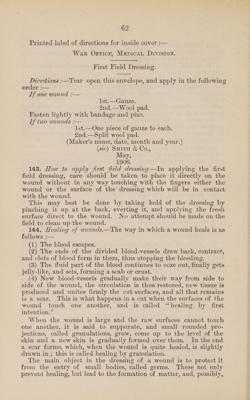 Printed label of directions for inside cover :— War Orrice, Mepicau Division. First Field Dressing.  Directions :—Tear open this envelope, and apply in the following order :— If one wound :— Ist.—Gauze. 2nd.—Wool pad. Fasten lightly with bandage and pins. Lf two wounds :-— 1st.—One piece of gauze to each. 2nd.—Split wool pad. (Maker’s name, date, month and year.) (sic) Surra &amp; Co., May, 1906. 143. How to apply first field dressing.—In applying the first field dressing, care should be taken to place it directly on the wound without in any way touching with the fingers either the wound or the surface of the dressing which will be in contact with the wound. This may best be done by taking hold of the dressing by pinching it up at the back, everting it, and applying the fresh surface direct to the wound. No attempt should be made on the field to clean up the wound. 144, Healing of wownds.—The way in which a wound heals is as follows :— (1) The blood escapes. (2) The ends of the divided blood-vessels draw back, contract, and clots of blood form in them, thus stopping the bleeding. (3) The fluid part of the blood continues to ooze out, finally gets jelly-like, and sets, forming a scab or crust. (4) New blood-vessels gradually make their way from side to side of the wound, the circulation is thus restored, new tissue is produced and unites firmly the cut surfaces, and aj] that remains is a scar. This is what happens in a cut when the surfaces of the wound touch one another, and is called “healing by first intention.” When the wound is large and the raw surfaces cannot touch one another, it is said to suppurate, and small rounded pro- jections, called granulations, grow, come up to the level of the skin and a new skin is gradually formed over them. In the end a scar forms, which, when the wound is quite healed, is slightly drawn in; this is called healing by granulation. The main object in the dressing of a wound is to protect it from the entry of small bodies, called germs. These not only prevent healing, but lead to the formation of matter, and, possibly,