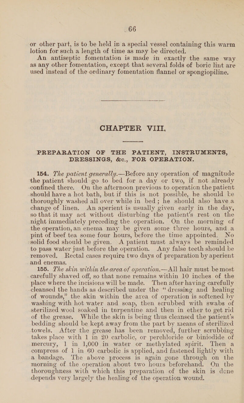 or other part, is to be held in a special vessel containing this warm lotion for such a length of time as may be directed. An antiseptic fomentation is made in exactly the same way as any other fomentation, except that several folds of boric lint are used instead of the ordinary fomentation flannel or spongiopiline. CHAPTER VIII,  ‘PREPARATION OF THE PATIENT, INSTRUMENTS, DRESSINGS, &amp;c., FOR OPERATION. 154. The patient. generally.—Before any operation of magnitude the patient should go to bed for a day or two, if not already confined there. On the afternoon previous to operation the patient should have a hot bath, but if this is not possible, he should be thoroughly washed all over while in bed; he should also have a change of linen. An aperient is usually given early in the day, so that it may act without disturbing the patient’s rest on the night immediately preceding the operation. On the morning of the operation,an enema may be given some three hours, and a pint of beef tea some four hours, before the time appointed. No -solid food should be given, A patient must always be reminded to pass water just before the operation. Any false teeth should be removed. Rectal cases require two days of preparation by aperient and enemas. 155. The skin within the area of operation.—All hair must be most carefully shaved off, so that none remains within 10 inches of the place where the incisions will be made. Then after having carefully cleansed the hands as described under the “dressing and healing of wounds,” the skin within the area of operation is softened hy washing with hot water and soap, then scrubbed with swabs of sterilized wool soaked in turpentine and then in ether to get rid of the grease. While the skin is being thus cleansed the patient’s bedding should be kept away from the part by means of sterilized towels. After the grease has been removed, further scrubbing takes place with 1 in 20 carbolic, or perchloride or biniodide of mercury, 1 in 1,000 in water or methylated spirit. Then a compress of 1 in 60 carbolic is applied, and fastened lightly with a bandage. ‘The above process is again gone through on the morning of the operation about two hours beforehand. On the thoroughness with which this preparation of the skin is dcne depends very largely the healing of the operation wound.