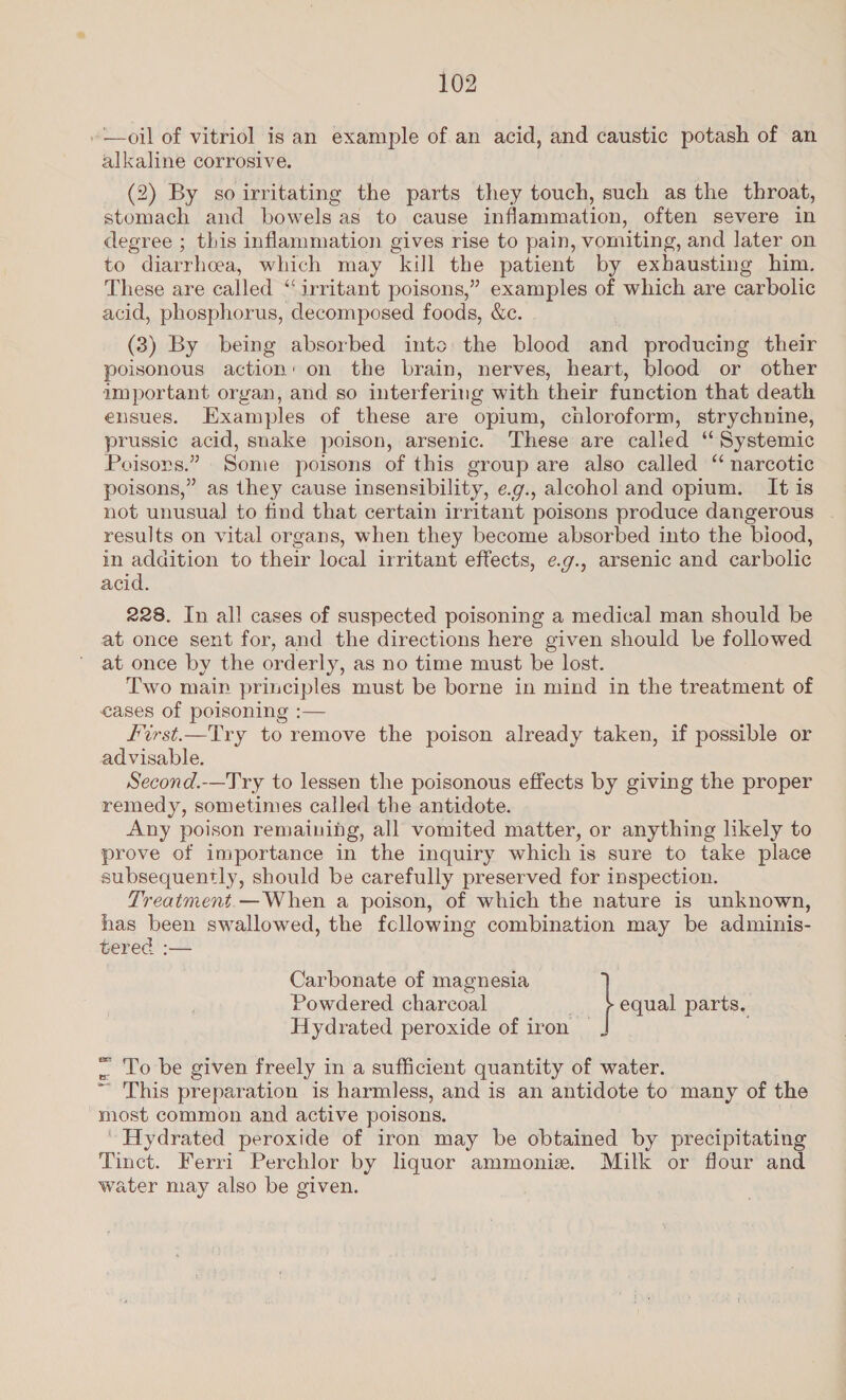 “oil of vitriol is an example of an acid, and caustic potash of an alkaline corrosive. (2) By so irritating the parts they touch, such as the throat, stomach and bowels as to cause inflammation, often severe in degree ; this inflammation gives rise to pain, vomiting, and later on to diarrhoea, which may kill the patient by exhausting him. These are called “irritant poisons,” examples of which are carbolic acid, phosphorus, decomposed foods, &amp;c. (3) By being absorbed into the blood na producing their poisonous action: on the brain, nerves, heart, blood or other important organ, and so interfering with their function that death ensues. Examples of these are opium, chloroform, strychnine, prussic acid, snake poison, arsenic. These are call ed “ “Systemic Poisons.” Some poisons of this group are also called ‘‘ narcotic poisons,” as they cause insensibility, e.g., alcohol and opium. It is not unusual to find that certain irritant poisons produce dangerous . results on vital organs, when they become absorbed into the biood, in addition to their local irritant effects, e.g., arsenic and carbolic acid. 228. In all cases of suspected poisoning a medical man should be at once sent for, and the directions here given should be followed at once by the orderly, as no time must be lost. Two maip principles must be borne in mind in the treatment of cases of poisoning :— fFirst.—Try to remove the poison already taken, if possible or advisable. Second.-—Try to lessen the poisonous effects by giving the proper remedy, sometimes called the antidote. Any poison remaining, all vomited matter, or anything likely to prove of importance in the inquiry which is sure to take place subsequently, should be carefully preserved for inspection. Treatment.— When a poison, of which the nature is unknown, has been swallowed, the fcllowing combination may be adminis- tered :— Carbonate of magnesia Powdered charcoal i. f eal parts. Hydrated peroxide of iron © . Lo be given freely in a sufficient quantity of water. ™ This preparation is harmless, and is an antidote to many of the most common and active poisons. * Hydrated peroxide of iron may be obtained by precipitating Tinct. Ferri Perchlor by liquor ammoniz. Milk or flour and water may also be given.