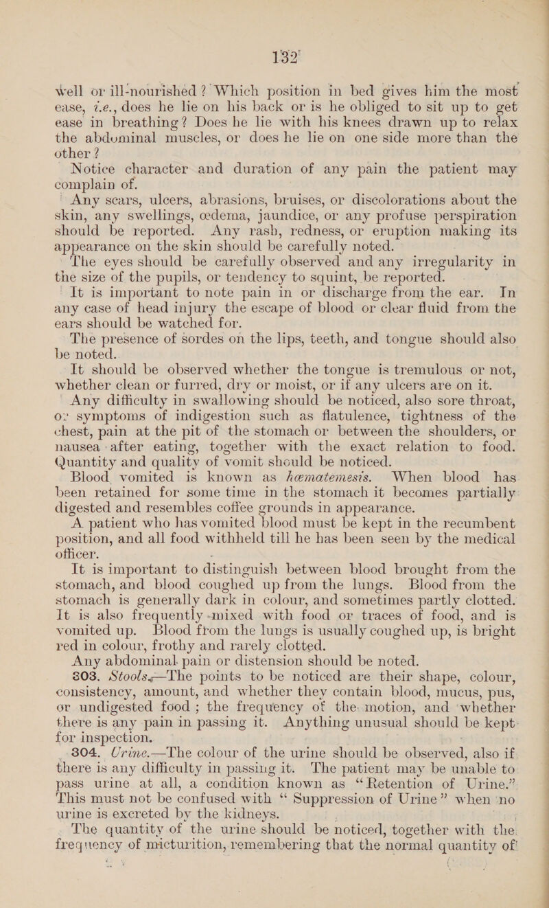 ease, 7.¢., does he lie on his back or is he obliged to sit up to get ease in breathing? Does he le with his knees drawn up to relax the abduminal muscles, or does he lie on one side more than the other ? Notice character and duration of any pain the patient may complain of, Any scars, ulcers, abrasions, bruises, or discolorations about the skin, any swellings, cedema, jaundice, or any profuse perspiration should be reported. Any rash, redness, or eruption making its appearance on the skin should be carefully noted. The eyes should be carefully observed and any irregularity in the size of the pupils, or tendency to squint, be reported. It is important to note pain in or discharge from the ear. In any case of head injury the escape of blood or clear fluid from the ears should be watched for. The presence of sordes on the lips, teeth, and tongue should also be noted. It should be observed whether the tongue is tremulous or not, whether clean or furred, dry or moist, or if any ulcers are on it. _ Any difficulty in swallowing should be noticed, also sore throat, ov symptoms of indigestion such as flatulence, tightness of rae chest, pain at the pit of the stomach or between the shoulders, nausea after eating, together with the exact relation to fede Quantity and quality of vomit should be noticed. Blood, vomited is known as hematemests. When blood has digested and resembles coffee grounds in appearance. A patient who has vomited blood must be kept in the recumbent position, and all food withheld till he has been seen by the medical officer. It is important to distinguish between blood brought from the stomach, and blood coughed up from the lungs. Blood from the stomach is generally dark in colour, and sometimes partly clotted. It is also frequently «mixed with food or traces of food, and is vomited up. Blood from the lungs is usually coughed up, is bright red in colour, frothy and rarely clotted, Any abdominal pain or distension should be noted. 803. Stools;—The points to be noticed are their shape, colour, consistency, amount, and whether they contain blood, mucus, pus, or undigested food ; the frequency of the. motion, and ‘whether for inspection. 804. Urine.—The colour of the urine should be obser a also if, there is any difficulty in passing it. The patient may be unable to pass urine at all, a condition known as “Retention of Urine.” This must not be confused with “ Suppression of Urine” when ‘no urine is excreted by the kidneys. The quantity of the urine should be noticed, together with the. fr pqueney of micturition, remembering that the normal easel of ew a ee ee.