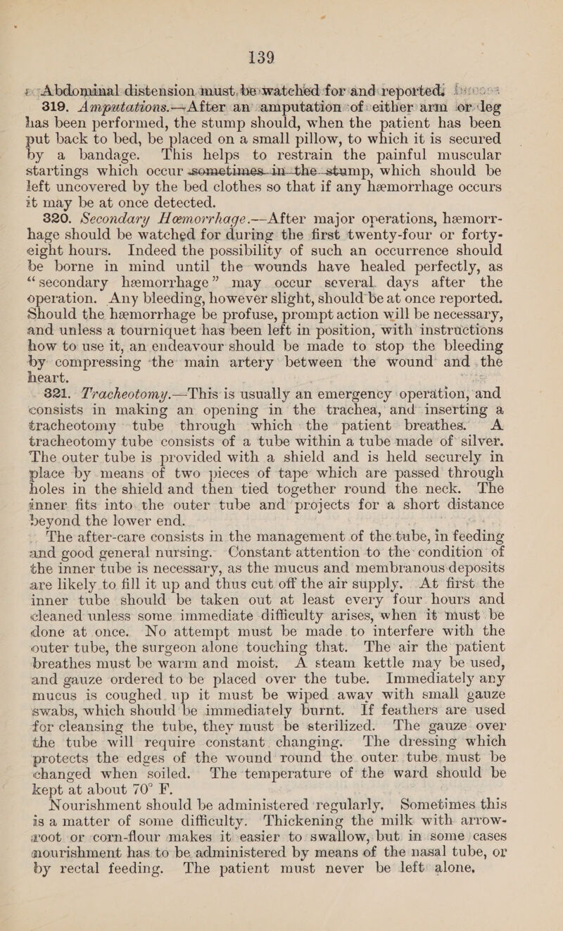 » Abdominal distension aust, be: watched for'and:reporteds Poo. | 319. Amputations.—After an amputation ‘of:either arm or deg has been performed, the stump should, when the patient has been put back to bed, be placed on a small pillow, to which it is secured by a bandage. This helps to restrain the painful muscular startings which occur .sometimes-in—the-stump, which should be left uncovered by the bed clothes so that if any hemorrhage occurs it may be at once detected. 320. Secondary Hemorrhage.——After major operations, hemorr- hage should be watched for during the first twenty-four or forty- eight hours. Indeed the possibility of such an occurrence should be borne in mind until the wounds have healed perfectly, as “secondary hemorrhage” may occur several. days after the operation. Any bleeding, however slight, should be at once reported. Should the hemorrhage be profuse, prompt action will be necessary, and unless a tourniquet has been left in position, with instructions how to use it, an endeavour should be made to stop the bleeding by compressing ‘the main artery between the wound andthe eart. ps: 821. Tracheotomy.—This is usually an emergency operation, and consists in making an opening in the trachea, and inserting a tracheotomy tube through which ‘the patient breathes. &lt;A tracheotomy tube consists of a tube within a tube made of’ silver. The outer tube is provided with a shield and is held securely in place by means of two pieces of tape which are passed through holes in the shield and then tied together round the neck. The anner. fits into. the outer tube and projects for a short distance DSeyond the lower end. . aN The after-care consists in the management of the tube, in feeding and good general nursing. Constant attention to the: condition of the inner tube is necessary, as the mucus and membranous deposits are likely to fill it up and thus cut off the air supply. At first. the inner tube should be taken out at least every four hours and cleaned unless some immediate difficulty arises, when it must be done at once. No attempt must be made to interfere with the outer tube, the surgeon alone touching that. The air the patient breathes must be warm and moist. A steam kettle may be used, and gauze ordered to be placed over the tube. Immediately any mucus is coughed up it must be wiped away with small gauze swabs, which should be immediately burnt. If feathers are used for cleansing the tube, they must be sterilized. The gauze over the tube will require constant changing. The dressing which protects the edges of the wound round the outer tube, must be changed when soiled. The temperature of the ward should be kept at about 70° F. Nourishment should be administered ‘regularly, Sometimes this is a matter of some difficulty. Thickening the milk with arrow- woot or corn-flour makes it easier to swallow, but in some cases nourishment has to be administered by means of the nasal tube, or by rectal feeding. The patient must never be left alone,