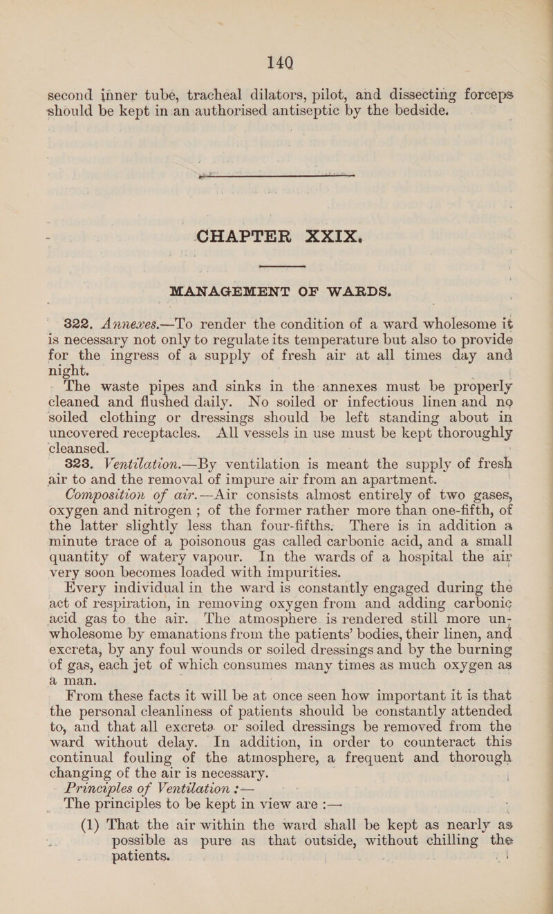 second inner tube, tracheal dilators, pilot, and dissecting forceps should be kept in an authorised sabes ae by the bedside.  CHAPTER XXIX.  MANAGEMENT OF WARDS. 822. Annexes.—To render the condition of a ward wholesome it is necessary not only to regulate its temperature but also to provide bom. the ingress of a supply of fresh air at all times day and night. The waste pipes and sinks in the annexes must be properly cleaned and flushed daily. No soiled or infectious linen and no soiled clothing or dressings should be left standing about in uncovered receptacles. All vessels in use must be kept “thoroughly cleansed. 323. Ventilation.—By ventilation is meant the supply of fresh air to and the removal of impure air from an apartment. Composition of air.—Air consists almost entirely of two gases, oxygen and nitrogen ; of the former rather more than one-fifth, of the latter slightly less than four-fifths: There is in addition a minute trace of a poisonous gas called carbonic acid, and a small quantity of watery vapour. In the wards of a hospital the air very soon becomes loaded with impurities. Every individual in the ward is constantly engaged during the act of respiration, in removing oxygen from and adding carbonic acid gas to the air. The atmosphere is rendered still. more un- wholesome by emanations from the patients’ bodies, their linen, and excreta, by any foul wounds or soiled dressings and by the burning of gas, each jet of which consumes many times as much oxygen as a man. From these facts it will be at once seen how important it is that the personal cleanliness of patients should be constantly attended to, and that all excreta. or soiled dressings be removed from the ward without delay. In addition, in order to counteract this continual fouling of the atmosphere, a frequent and thorough eee of the air is necessary. Principles of Ventilation :— The principles to be kept in view are :— (1) That the air within the ward shall be kept as nearly as possible as pure as that outside, without chilling ah patients. | ee ey ae ae en ae er ee a eee