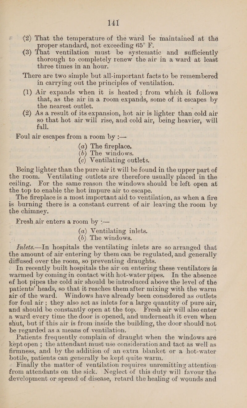 (2) That the temperature of the ward be maintained at the proper standard, not exceeding 65° F. (8) That ventilation must be systematic and auiffictently thorough to completely renew the air in a ward at least - three times in an hour. There are two simple but all-important facts to be remembered in carrying out the principles of ventilation. (1) Air expands when it is heated; from which it follows that, as the air in a room expands, some of it escapes by the nearest outlet. (2) As a result of its expansion, hot air is lighter than cold air so that hot air will rise, and cold air, penis heavier, will fall. Foul air escapes from a room by :— (a) The fireplace, (6) The windows. (c) Ventilating outlets. Being lighter than the pure air it will be found in the upper part of the room. Ventilating outlets are therefore usually placed in the ceiling. For the same reason the windows should be left open at the top to enable the hot impure air to escape. The fireplace is a most important aid to ventilation, as when a fire is burning there is a constant current of air leaving the room Py the chimney. Fresh air enters a room by :-— (a) Ventilating inlets. (b), The windows. ethos —In hospitals the ventilating inlets are so arranged that the amount of air entering by them can be regulated, and generally diffused over the room, so preventing draughts. In recently built hospitals the air on entering these ventilators is warmed by coming in contact with hot-water pipes. In the absence ef hot pipes the cold air should be introduced above the level of the patients’ heads, so that it reaches them after mixing with the warm air of the ward. Windows have already been considered as outlets for foul air; they also act as inlets for a large quantity of pure air, and should be constantly open at the top. Fresh air will also enter a ward every time the door is opened, and underneath it even when shut, but if this air is from inside the building, the door should hot be regarded as a means of ventilation. Patients frequently complain of draught when the windows aré kept open ; the attendant must use consideration and tact as well as firmness, and by the addition of an extra blanket or a hot-water botile, patients can generally be kept quite warm. * Finally the matter of ventilation requires unremitting attention: from attendants on the sick. Neglect of this duty will ‘favour the development or spread of disease, retard the healing of wounds and