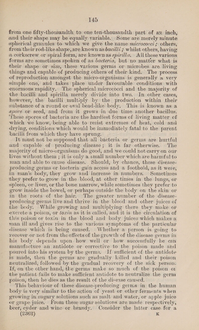 from one fifty-thousandth to one ten-thousandth part of az inch, and their shape may be equally variable. Some are merely minute spherical granules to which we give the name micrococei ; others, from their rod-like shape, are known as bacillz ; whilst others, having a corkscrew or spiral form, are known as spirilla. All these various forms are sometimes spoken of as bacterca, but no matter what is their shape or size, these various germs or microbes are. living things and capable of producing others of their kind. The process of reproduction amongst the micro-organisms is generally a very simple one, and takes place under favourable conditions with enormous rapidity. The spherical micrococci and the majority of the bacilli and spirilla merely divide into two. In other cases, however, the bacilli multiply by the production within their substance of a round or oval bead-like body. This is known as a spore or seed, and from it grows in due time another bacillus. ‘These spores of bacteria are the hardiest forms of living matter of which we know, being able to resist extremes of heat, cold and drying, conditions which would be immediately. fatal to the parent dacilli from which they have sprung. it must not be supposed that all bacteria or germs are hurtful and capable of producing disease; it is far otherwise. The majority of micro-organisms do good, and we could not carry on our lives without them ; it is only a small number which are harmful to man and able to cause disease. Should, by chance, these disease- producing germs or bacteria gain access and a foothold, as it were, in man’s body, they grow and increase in numbers. Sometimes éhey prefer to grow in the blood, at other times in the lungs, or spleen, or liver, or the bone marrow, while sometimes they prefer to grow inside the bowel, or perhaps outside the body on the skin or in the roots of the hair. The greater number of the disease- producing germs live and thrive in the blocd and other juices of the bedy. While growing and multiplying there they make or excrete a poison, or foxvin as it is called, and it is the circulation of this poison or toxin in the blood and body juices which makes a man ill and gives rise to the various symptoms of the particular disease which is being caused. Whether a person is going to recover or not from the effects of the growth of the disease germs in his body depends upon. how well or how successfully he can manufacture an antidote or corrective to the poison made and poured into his system by the germs. If sufficient of the antidote as made, then the germs are gradually killed and their poison neutralized, followed by the gradual recovery of the sick person: If, on the other hand, tke germs make so much of the poison o2 the patient fails to make sufficient antidote to neutralize the germ poison, then he dies as the result of the disease caused. This behaviour of these disease-producing germs in the buman body is very similar to the action of yeast or other ferments when growing in sugary solutions such as malt and water, or apple juice or grape juice. Irom these sugar solutions are made respectively, beer, cyder and wine or brandy. Consider the latter case. for a (2362) K