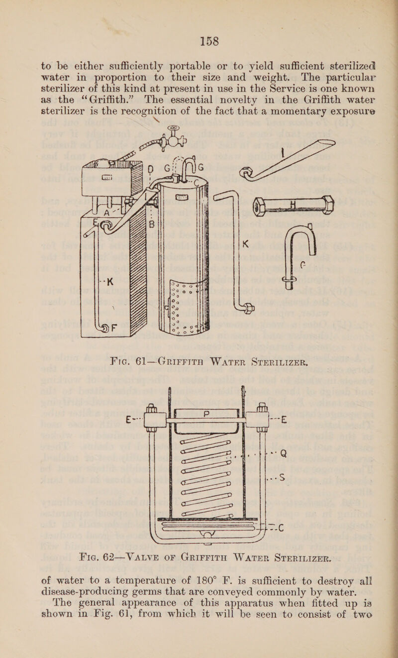 to be either sufficiently portable or to yield sufficient sterilized water in proportion to their size and weight. The particular sterilizer of this kind at present in use in the Service is one known as the “Griffith.” The essential novelty in the Griffith water sterilizer is the Recogmivion of the fact that a momentary exposure WOE A(W QQ  Fig. 62—VALVE OF GRIFFITH WATER STERILIZER. of water to a temperature of 180° F. is sufficient to destroy all disease-producing germs that are conveyed commonly by water. The general appearance of this apparatus when fitted up is shown in Fig. 61, from which it will be seen to consist of two 