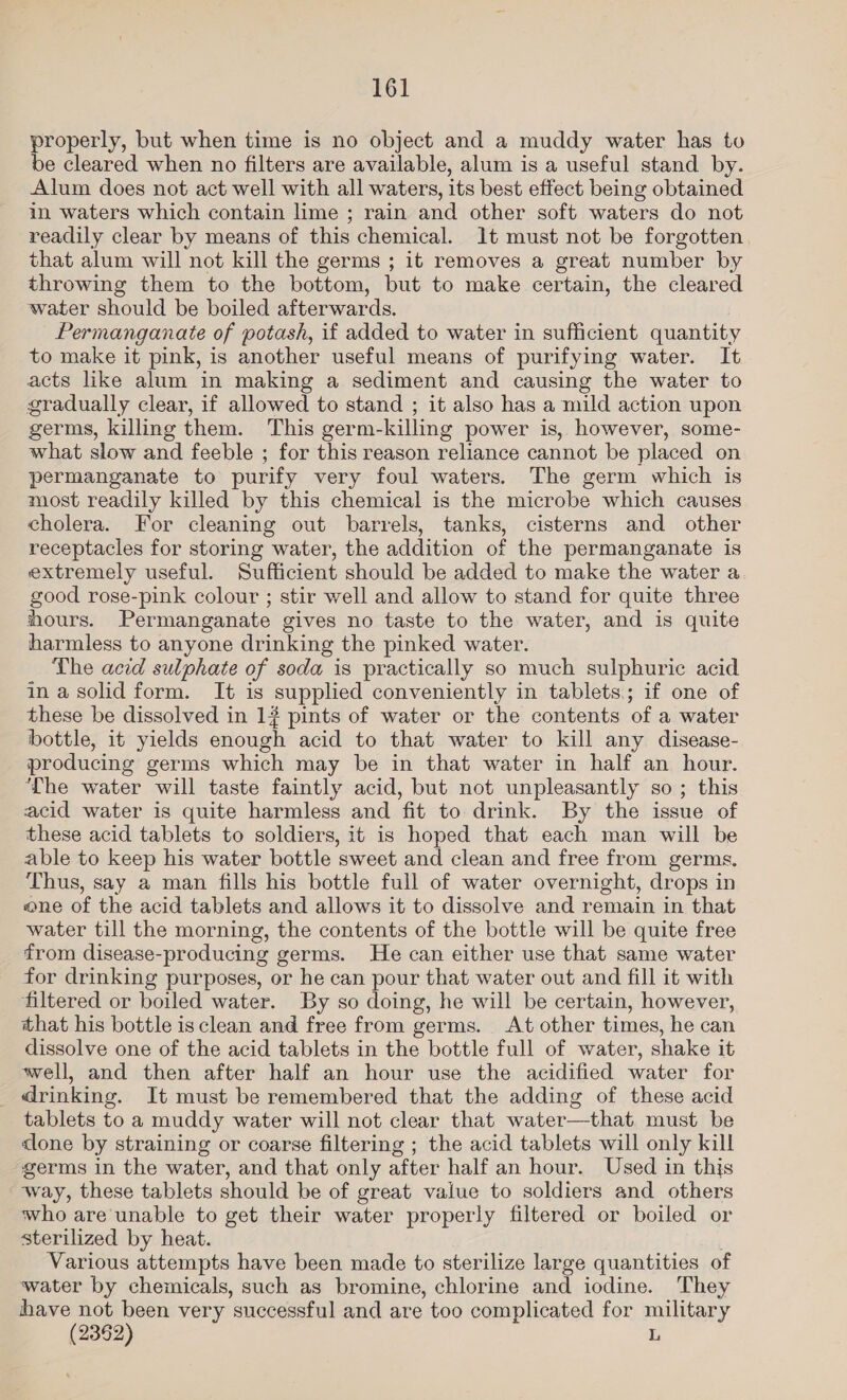 properly, but when time is no object and a muddy water has to be cleared when no filters are available, alum is a useful stand by. Alum does not act well with all waters, its best effect being obtained in waters which contain lime ; rain and other soft waters do not readily clear by means of this chemical. It must not be forgotten that alum will not kill the germs ; it removes a great number by throwing them to the bottom, but to make certain, the cleared water should be boiled afterwards. Permanganate of potash, if added to water in sufficient quantity to make it pink, is another useful means of purifying water. It acts like alum in making a sediment and causing the water to gradually clear, if allowed to stand ; it also has a mild action upon germs, killing them. This germ-killing power is, however, some- what slow and feeble ; for this reason reliance cannot be placed on permanganate to purify very foul waters. The germ which is most readily killed by this chemical is the microbe which causes cholera. For cleaning out barrels, tanks, cisterns and other receptacles for storing water, the addition of the permanganate is extremely useful. Sufficient should be added to make the water a good rose-pink colour ; stir well and allow to stand for quite three hours. Permanganate gives no taste to the water, and is quite harmless to anyone drinking the pinked water. The acid sulphate of soda is practically so much sulphuric acid in a solid form. It is supplied conveniently in tablets; if one of these be dissolved in 1# pints of water or the contents of a water bottle, it yields enough acid to that water to kill any disease- producing germs which may be in that water in half an hour. The water will taste faintly acid, but not unpleasantly so ; this acid water is quite harmless and fit to drink. By the issue of these acid tablets to soldiers, it is hoped that each man will be able to keep his water bottle sweet and clean and free from germs. Thus, say a man fills his bottle full of water overnight, drops in one of the acid tablets and allows it to dissolve and remain in that water till the morning, the contents of the bottle will be quite free from disease-producing germs. He can either use that same water for drinking purposes, or he can pour that water out and fill it with filtered or boiled water. By so doing, he will be certain, however, that his bottle is clean and free from germs. At other times, he can dissolve one of the acid tablets in the bottle full of water, shake it well, and then after half an hour use the acidified water for _ drinking. It must be remembered that the adding of these acid tablets to a muddy water will not clear that water—that must be done by straining or coarse filtering ; the acid tablets will only kill germs in the water, and that only after half an hour. Used in this way, these tablets should be of great value to soldiers and others who are unable to get their water properly filtered or boiled or sterilized by heat. Various attempts have been made to sterilize large quantities of water by chemicals, such as bromine, chlorine and iodine. They have not been very successful and are too complicated for military (2362) L