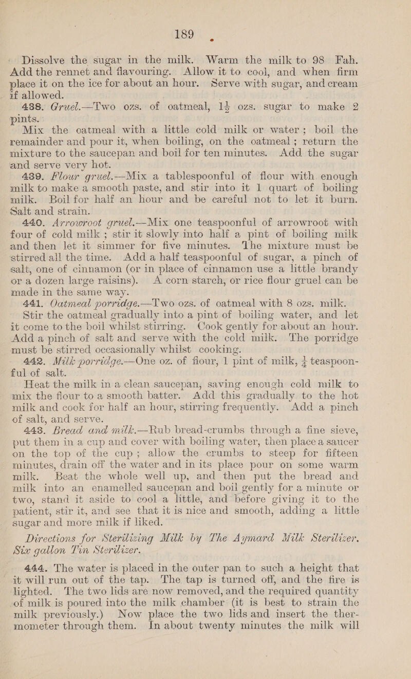 Dissolve the sugar in the milk. Warm the milk to 98 Fah. Add the rennet and flavouring. Allow it to cool, and when firm place it on the ice for about an hour. Serve with sugar, and cream if allowed. . 488. Gruel.—Two ozs. of oatmeal, 14 ozs. sugar to make 2 pints. 4 Mix the oatmeal with a little cold milk or water; boil the remainder and pour it, when boiling, on the oatmeal; return the mixture to the saucepan and boil for ten minutes. Add the sugar and serve very hot. 489. Flour gruel.—Mix a tablespoonful of flour with. enough milk to make a smooth paste, and stir into it 1 quart of boiling milk. Boil for half an hour and be careful not to let it burn. Salt and strain. 440. Arrowroot gruel.—Mix one teaspoonful of arrowroot with four of cold milk ; stir it slowly into half a pint of boiling milk and then let it simmer for five minutes. The mixture must be stirred all the time. Add a half teaspoonful of sugar, a pinch of salt, one of cinnamon (or in place of cinnamon use a little brandy or a dozen large raisins). A corn starch, or rice flour gruel can be made in the same way. 441. Oatmeal porridge.—lwo ozs. of oatmeal with 8 ozs. milk. Stir the oatmeal gradually into a pint of boiling water, and let it come to the boil whilst stirrmg. Cook gently for about an hour. Add a pinch of salt and serve with the cold milk. The porridge must be stirred occasionally whilst cooking. 442. Milk porridge.—One oz. of fiour, 1 pint of milk, 4 teaspoon- ful of salt. Heat the milk in a clean saucepan, saving enough cold milk to mix the flour to a smooth batter. Add this gradually to the hot milk and cook for half an hour, stirring frequently. Add a pinch of salt, and serve. 443. Bread and milk.—Rub bread-crumbs through a fine sieve, put them in a cup and cover with boiling water, then place a saucer on the top of the cup; allow the crumbs to steep for fifteen minutes, drain off the water and in its place pour on some warm milk. Beat the whole well up, and then put the bread and milk into an enamelled saucepan and boil gently for a minute or two, stand it aside to cool a little, and before giving it to the patient, stir it, and see that it is nice and smooth, adding a little sugar and more milk if liked. Directions for Sterilizing Milk by The Aymard Milk Sterilizer. Six gallon Tin Sterilizer. 444. The water is placed in the outer pan to such a height that it will run out of the tap. The tap is turned off, and the fire is lighted. The two lids are now removed, and the required quantity of milk is poured into the milk chamber (it is best to strain the milk previously.) Now place the two lids and insert the ther- mometer through them. Jn about twenty minutes the milk will