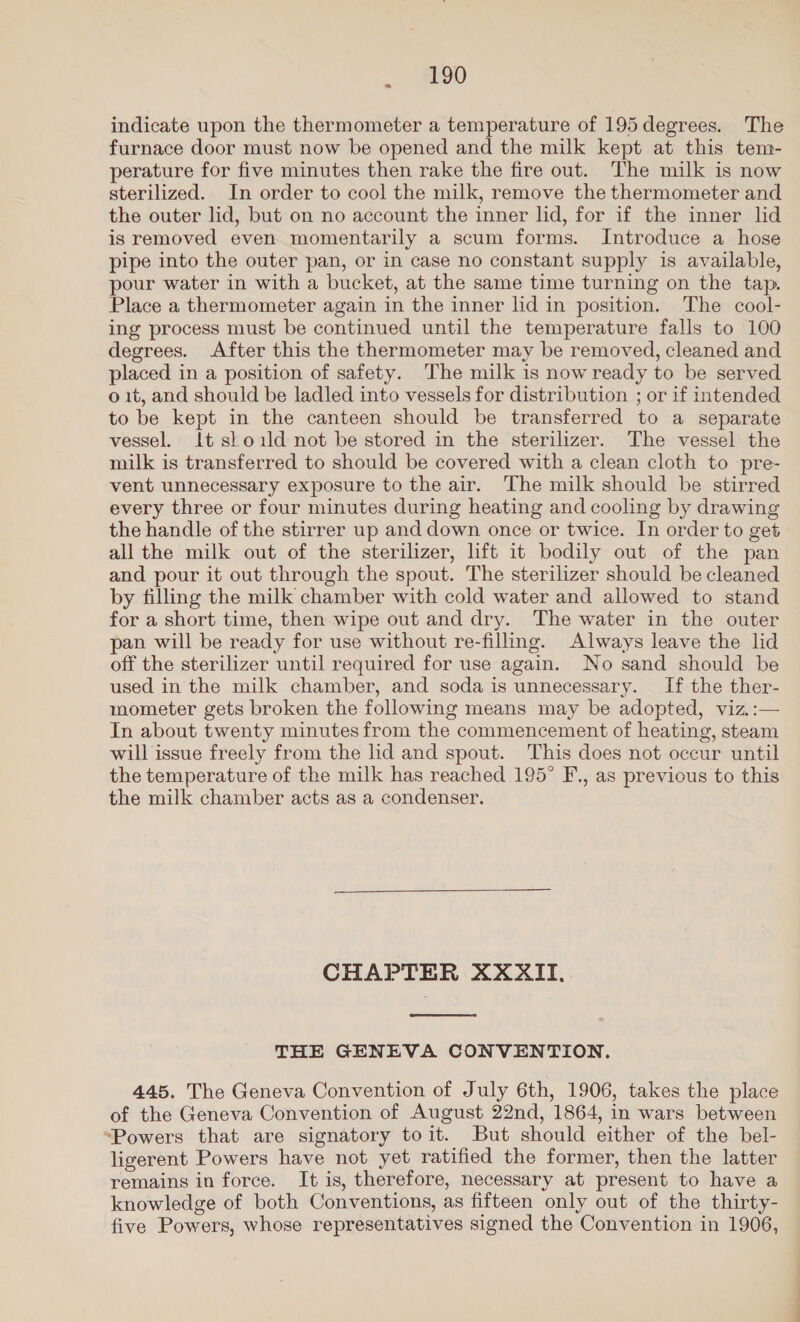 2 indicate upon the thermometer a temperature of 195 degrees. The furnace door must now be opened and the milk kept at this tem- perature for five minutes then rake the fire out. The milk is now sterilized. In order to cool the milk, remove the thermometer and the outer lid, but on no account the inner lid, for if the inner lid is removed even momentarily a scum forms. Introduce a hose pipe into the outer pan, or in case no constant supply is available, pour water in with a bucket, at the same time turning on the tap. Place a thermometer again in the inner lid in position. The cool- ing process must be continued until the temperature falls to 100 degrees. After this the thermometer may be removed, cleaned and placed in a position of safety. The milk is now ready to be served o 1t, and should be ladled into vessels for distribution ; or if intended to be kept in the canteen should be transferred to a separate vessel. It sl old not be stored in the sterilizer. The vessel the milk is transferred to should be covered with a clean cloth to pre- vent unnecessary exposure to the air. The milk should be stirred every three or four minutes during heating and cooling by drawing the handle of the stirrer up and down once or twice. In order to get all the milk out of the sterilizer, lift it bodily out of the pan and pour it out through the spout. The sterilizer should be cleaned by filling the milk chamber with cold water and allowed to stand for a short time, then wipe out and dry. The water in the outer pan will be ready for use without re-filling. Always leave the lid off the sterilizer until required for use again. No sand should be used in the milk chamber, and soda is unnecessary. If the ther- mometer gets broken the following means may be adopted, viz.:— In about twenty minutes from the commencement of heating, steam will issue freely from the lid and spout. This does not occur until the temperature of the milk has reached 195° F., as previous to this the milk chamber acts as a condenser. CHAPTER XXXII,  THE GENEVA CONVENTION. 445. The Geneva Convention of July 6th, 1906, takes the place of the Geneva Convention of August 22nd, 1864, in wars between “Powers that are signatory toit. But should either of the bel- ligerent Powers have not yet ratified the former, then the latter remains in force. It is, therefore, necessary at present to have a knowledge of both Conventions, as fifteen only out of the thirty- five Powers, whose representatives signed the Convention in 1906,
