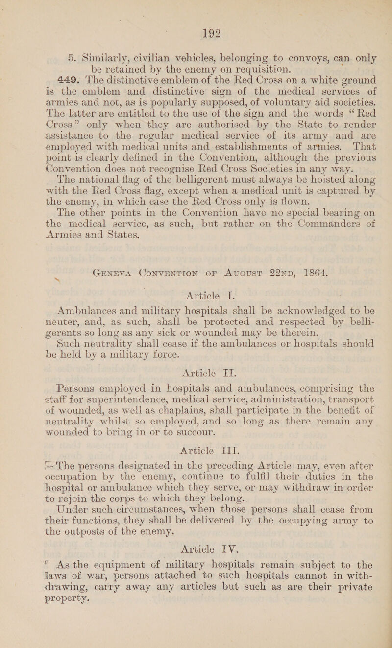 5. Similarly, civilian vehicles, belonging to convoys, can only be retained by the enemy on requisition. 449, The distinctive emblem of the Red Cross on a white ground is the emblem and distinctive sign of the medical services of armies and not, as is popularly supposed, of voluntary aid societies. The latter are entitled to the use of the sign and the words “Red Cross” only when they are authorised by the State to render assistance to the regular medical service of its army and are employed with medical units and establishments of armies. That point is clearly defined in the Convention, although the previous Convention does not recognise Red Cross Societies in any way. The national flag of the belligerent must always be hoisted along with the Red Cross flag, except when a medical unit is captured by the enemy, in which case the Red Cross only is flown. The other points in the Convention have no special bearing on the medical service, as such, but rather on the Commanders of Armies and States. GENEVA CONVENTION oF AvGust 22NnpD, 1864. Article “I. Ambulances and military hospitals shall be acknowledged to be neuter, and, as such, shall be protected and respected by belh- gerents so long as any sick or wounded may be therein. Such neutrality shall cease if the ambulances or hospitals should be held by a military force. Article I. Persons employed in hospitals and ambulances, comprising the staff for superintendence, medical service, administration, transport of wounded, as well as chaplains, shall participate in the benefit of neutrality whilst so employed, and so long as there remain any wounded to bring in or to succour. Article III. = The persons designated in the preceding Article may, even after occupation by the enemy, continue to fulfil their duties in the hospital or ambulance which they serve, or may withdraw in order to rejoin the corps to which they belong. Under such circumstances, when those persons shall cease from their functions, they shall be delivered by the occupying army to the outposts of the enemy. Article IV. * Asthe equipment of military hospitals remain subject to the laws of war, persons attached to such hospitals cannot in with- drawing, carry away any articles but such as are their private property.