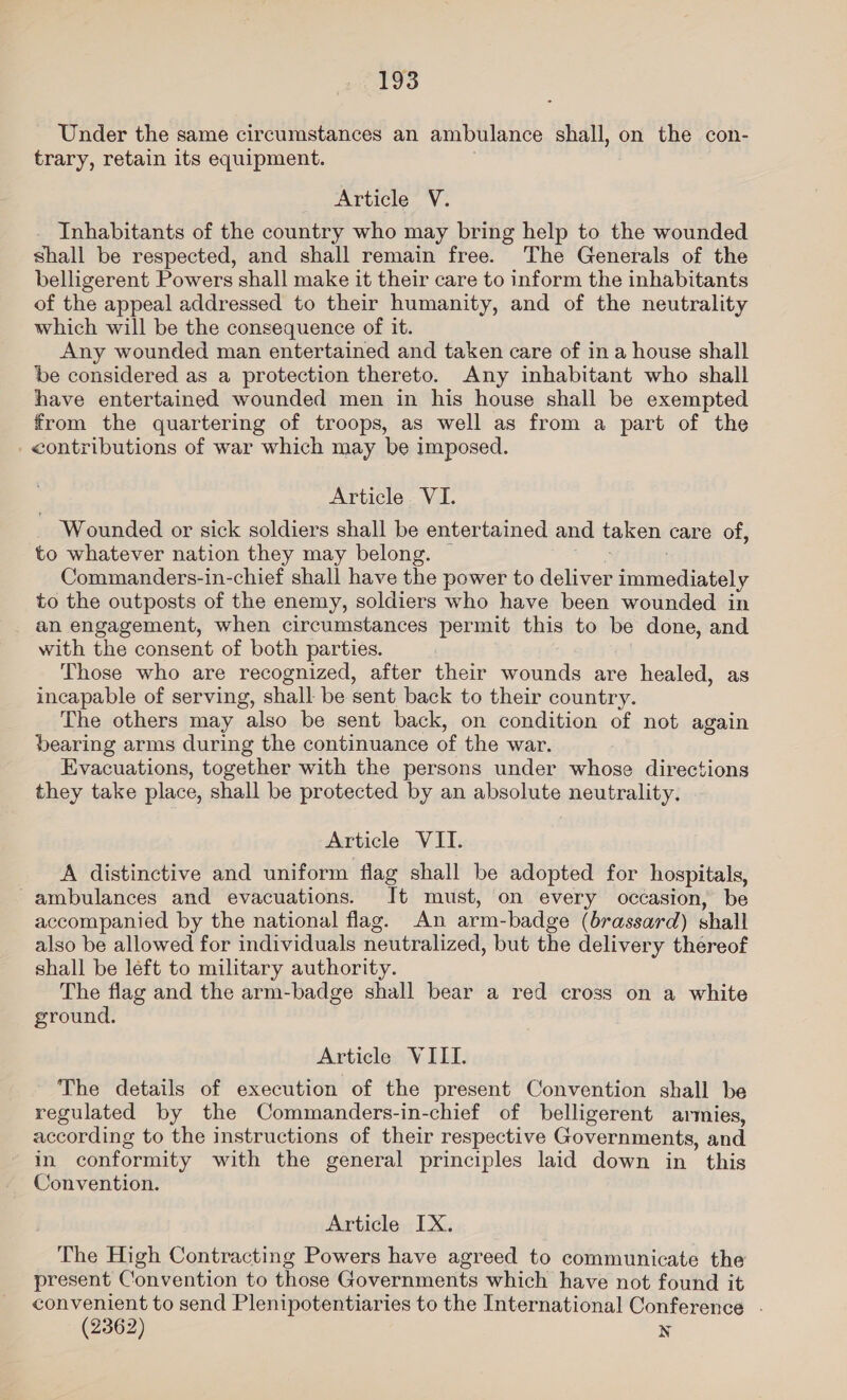 Under the same circumstances an ambulance shall, on the con- trary, retain its equipment. Article V. Inhabitants of the country who may bring help to the wounded shall be respected, and shall remain free. The Generals of the belligerent Powers shall make it their care to inform the inhabitants of the appeal addressed to their humanity, and of the neutrality which will be the consequence of it. Any wounded man entertained and taken care of ina house shall be considered as a protection thereto. Any inhabitant who shall have entertained wounded men in his house shall be exempted from the quartering of troops, as well as from a part of the - contributions of war which may be imposed. Article VI. ‘Wounded or sick soldiers shall be entertained and taken care of, to whatever nation they may belong. | a . Commanders-in-chief shall have the power to deliver immediately to the outposts of the enemy, soldiers who have been wounded in an engagement, when circumstances permit this to be done, and with the consent of both parties. Those who are recognized, after their wounds are healed, as incapable of serving, shall be sent back to their country. The others may also be sent back, on condition of not again bearing arms during the continuance of the war. Evacuations, together with the persons under whose directions they take place, shall be protected by an absolute neutrality. Article VII. A distinctive and uniform fiag shall be adopted for hospitals, ambulances and evacuations. It must, on every occasion, be accompanied by the national flag. An arm-badge (brassard) shall also be allowed for individuals neutralized, but the delivery thereof shall be left to military authority. The flag and the arm-badge shall bear a red cross on a white ground. Article VILLI. The details of execution of the present Convention shall be regulated by the Commanders-in-chief of belligerent armies, according to the instructions of their respective Governments, and in conformity with the general principles laid down in this Convention. Article IX. The High Contracting Powers have agreed to communicate the present Convention to those Governments which have not found it convenient to send Plenipotentiaries to the International Conference . (2362) N