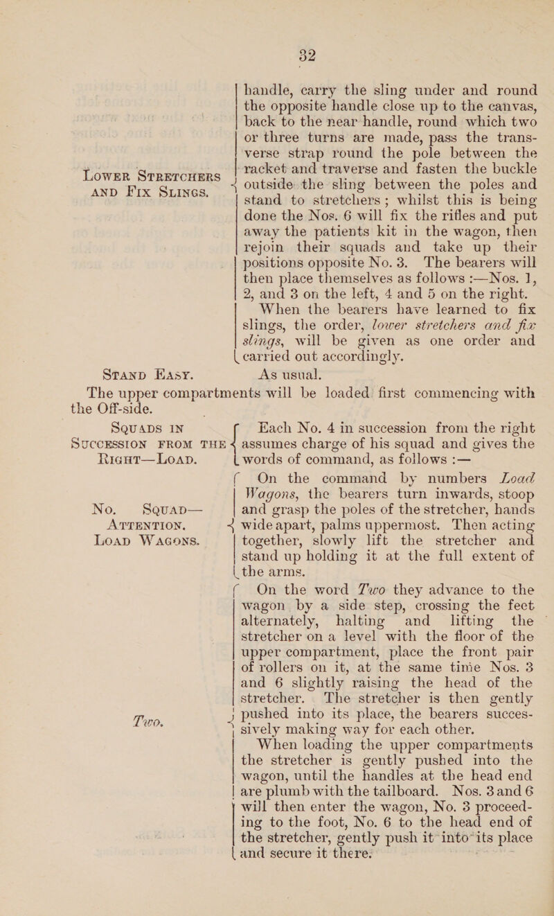 handle, carry the sling under and round the opposite handle close up to the canvas, back to the near handle, round which two or three turns are made, pass the trans- verse strap round the pole between the racket and traverse and fasten the buckle + outside the sling between the poles and stand to stretchers ; whilst this is being done the Nos. 6 will fix the rifles and put away the patients kit in the wagon, then rejoin their squads and take up their positions opposite No. 3. The bearers will then place themselves as follows :—Nos. 1, 2, and 3 on the left, 4 and 5 on the right. When the bearers have learned to fix slings, the order, lower stretchers and fix slings, will be given as one order and | carried out accordingly. Sranp Hasy. As usual, The upper compartments will be loaded first commencing with the Off-side. ; SQUADS IN { Each No. 4 in succession from the right   LowER STRETCHERS AND F'rx Sunes. ns pte  SUCCESSION FROM THE &lt; assumes charge of his squad and gives the RiguHt— Loan. words of command, as follows :— ( On the command by numbers Load Wagons, the bearers turn inwards, stoop No. Squap— and grasp the poles of the stretcher, “hands ATTENTION, + wide apart, palms uppermost. Then acting Loap Wacons. together, slowly lift the stretcher and stand up holding it at the full extent of | the arms. ( On the word Zwo they advance to the wagon by a side step, crossing the fect alternately, halting and _ lifting the — stretcher on a level with the floor of the upper compartment, place the front pair | of rollers on it, at the same tinie Nos. 3  and 6 slightly raising the head of the stretcher. The stretcher is then gently hae y ; pushed into its place, the bearers succes- eet | Sively making way for each other. When loading the upper compartments the stretcher is gently pushed into the wagon, until the handles at the head end | are plumb with the tailboard. Nos. 3and6 wil then enter the wagon, No. 3 proceed- ing to the foot, No. 6 to the head end of the stretcher, sently push it” into” its place { and secure it there.  