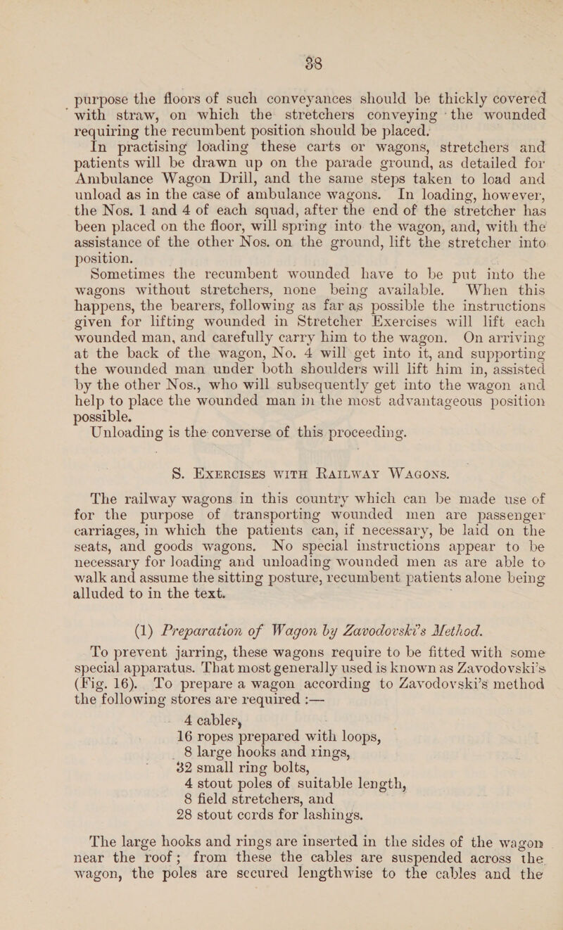 purpose the floors of such conveyances should be thickly covered ‘with straw, on which the stretchers conveying ‘the wounded requiring the recumbent position should be placed. In practising loading these carts or wagons, stretchers and patients will be drawn up on the parade ground, as detailed for Ambulance Wagon Drill, and the same steps taken to load and unload as in the case of ambulance wagons. In loading, however, the Nos. 1 and 4 of each squad, after the end of the stretcher has been placed on the floor, will spring into the wagon, and, with the assistance of the other Nos. on the ground, lift the stretcher into position. Sometimes the recumbent wounded have to be put into the wagons without stretchers, none being available. When this happens, the bearers, following as far as possible the instructions given for lifting wounded in Stretcher Exercises will lift each wounded man, and carefully carry him to the wagon. On arriving at the back of the wagon, No. 4 will get into it, and supporting the wounded man under both shoulders will lift him in, assisted by the other Nos., who will subsequently get into the wagon and help to place the wounded man in the most advantageous position possible. Unloading is the converse of this proceeding. S. EXERCISES WITH RAILWAY WAGONS. The railway wagons in this country which can be made use of for the purpose of transporting wounded men are passenger carriages, in which the patients can, if necessary, be laid on the seats, and goods wagons. No special instructions appear to be necessary for loading and unloading wounded men as are able to walk and assume the sitting posture, recumbent patients alone being alluded to in the text. : (1) Preparation of Wagon by Zavodovski’s Method. To prevent jarring, these wagons require to be fitted with some special apparatus. That most generally used is known as Zavodovski’s (Fig. 16). To prepare a wagon according to Zavodovski’s method the following stores are required :— 4 cables, 16 ropes prepared with loops, _ 8 large hooks and rings, 32 small ring bolts, 4 stout poles of suitable length, 8 field stretchers, and , 28 stout cords for lashings. The large hooks and rings are inserted in the sides of the wagon near the roof; from these the cables are suspended across the. wagon, the poles are secured lengthwise to the cables and the