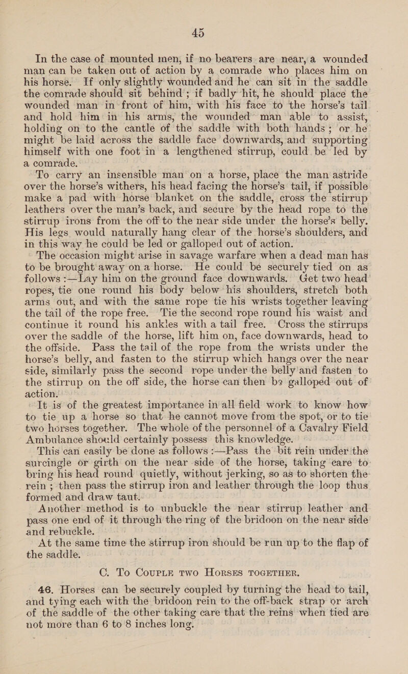 In the case of mounted men, if-no bearers. are near, a wounded man can be taken out of action by a comrade who places him on his horse. If only slightly wounded and he can sit in the saddle the comrade should sit behind; if badly hit, he should place the wounded man infront of him, with his face to the horse’s tail and hold him in his arms, the wounded’ man able to assist, holding on to the cantle of the saddle with both hands; or he might be laid across the saddle face downwards, and supporting himself with one foot in a lengthened stirrup, could be led by a comrade. To carry an insensible man on a horse, place the man astride over the horse’s withers, his head facing the horse’s tail, if possible make a pad with horse blanket on the saddle, cross the stirrup leathers over the man’s back, and secure by the head rope to the stirrup irons from the off to the near side under the horse’s belly. His legs would naturally hang clear of the horse’s shoulders, and in this way he could be led or galloped out of action. The occasion might arise in savage warfare when a dead man has to be brought away on a horse. He could be securely tied on as follows :—Lay him on the ground face downwards. Get two head ropes, tie one round his body below his shoulders, stretch both arms out, and with the same rope tie his wrists together leaving the tail of the rope free. Tie the second rope round his waist and continue it round his ankles with a tail free. ‘Cross the stirrups over the saddle of the horse, lift him on, face downwards, head to the offside. Pass the tail of the rope from the wrists under the horse’s belly, and fasten to the stirrup which hangs over the near side, similarly pass the second rope under the belly and fasten to the stirrup on the off side, the horse can then be galloped out of action. It is of the greatest importance in all field work to know how to tie up a horse so that he cannot move from the spot, or to tie two horses together. The whole of the personnel of a Cavalry Field Ambulance should certainly possess this knowledge. This can easily be done as follows :—Pass the bit rein under the surcingle or girth on the near side of the horse, taking care to bring his head round quietly, without jerking, so as to shorten the rein ; then pass the stirrup iron and leather through the loop thus formed and draw taut. Another method is to unbuckle the near stirrup leather and pass one end of it through the ring of the bridoon on the near side and rebuckle. At the same time the stirrup iron should be run up to the flap of the saddle. C. To CourpLet two HoRSES TOGETHER. 46. Horses can be securely coupled by turning the head to tail, and tying each with the bridoon rein to the off-back strap or arch of the saddle of the other taking care that the reins when tied are not more than 6 to 8 inches long.