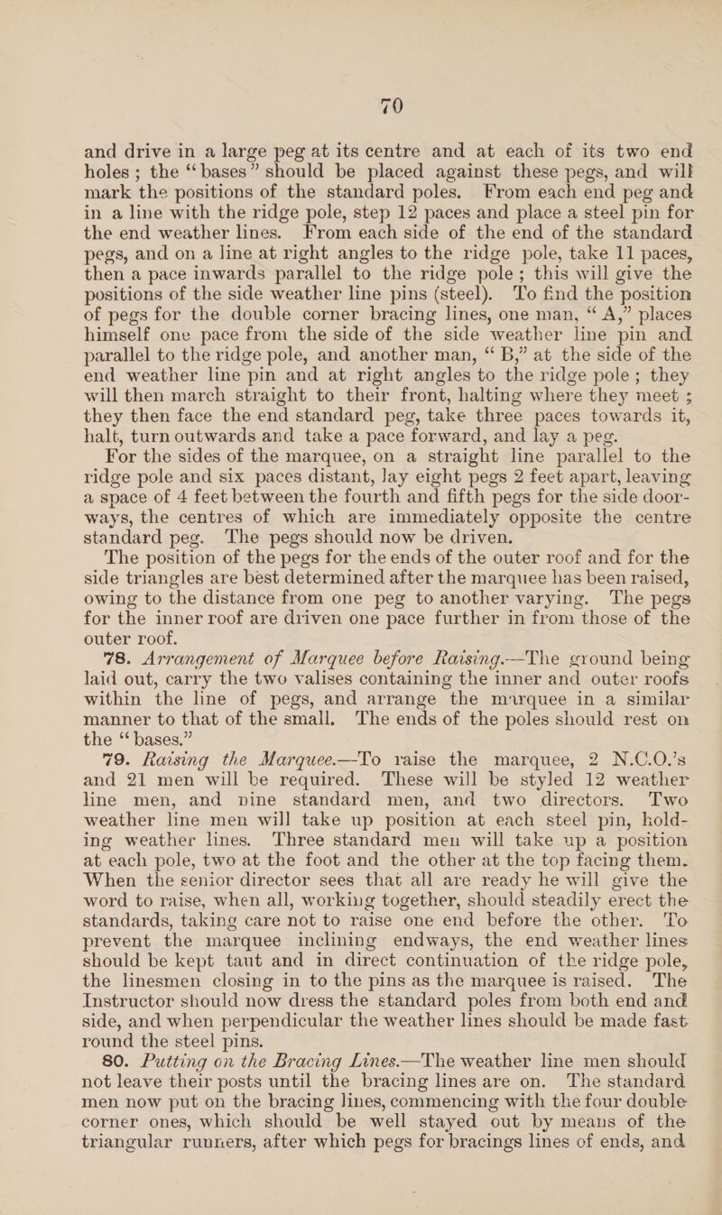 79 and drive in a large peg at its centre and at each of its two end holes ; the “‘ bases” should be placed against these pegs, and will mark the positions of the standard poles. From each end peg and in a line with the ridge pole, step 12 paces and place a steel pin for the end weather lines. From each side of the end of the standard pegs, and on a line at right angles to the ridge pole, take 11 paces, then a pace inwards parallel to the ridge pole; this will give the positions of the side weather line pins (steel). To find the position of pegs for the double corner bracing lines, one man, “ A,” places himself one pace from the side of the side weather line pin and parallel to the ridge pole, and another man, “ B,” at the side of the end weather line pin and at right angles to the ridge pole; they will then march straight to their front, halting where they meet ; they then face the end standard peg, take three paces towards it, halt, turn outwards and take a pace forward, and lay a peg. For the sides of the marquee, on a straight line parallel to the ridge pole and six paces distant, lay eight pegs 2 feet apart, leaving a space of 4 feet between the fourth and fifth pegs for the side door- ways, the centres of which are immediately opposite the centre standard peg. The pegs should now be driven. The position of the pegs for the ends of the outer roof and for the side triangles are best determined after the marquee has been raised, owing to the distance from one peg to another varying. The pegs for the inner roof are driven one pace further in from those of the outer roof. 78. Arrangement of Marquee before Rarsing.—The ground being laid out, carry the two valises containing the inner and outer roofs within the line of pegs, and arrange the marquee in a similar manner to that of the small. The ends of the poles should rest on the “bases.” 79. Raising the Marquee.—To raise the marquee, 2 N.C.O.’s and 21 men will be required. These will be styled 12 weather line men, and nine standard men, and two directors. Two weather line men will take up position at each steel pin, hold- ing weather lines. Three standard men will take up a position at each pole, two at the foot and the other at the top facing them. When the senior director sees that all are ready he will give the word to raise, when all, working together, should steadily erect the standards, taking care not to raise one end before the other. To prevent the marquee inclining endways, the end weather lines should be kept taut and in direct continuation of the ridge pole, the linesmen closing in to the pins as the marquee is raised. The Instructor should now dress the standard poles from both end and side, and when perpendicular the weather lines should be made fast. round the steel pins. 80. Putting on the Bracing Lines.—The weather line men should not leave their posts until the bracing lines are on. The standard men now put on the bracing lines, commencing with the four double corner ones, which should be well stayed out by means of the triangular runners, after which pegs for bracings lines of ends, and
