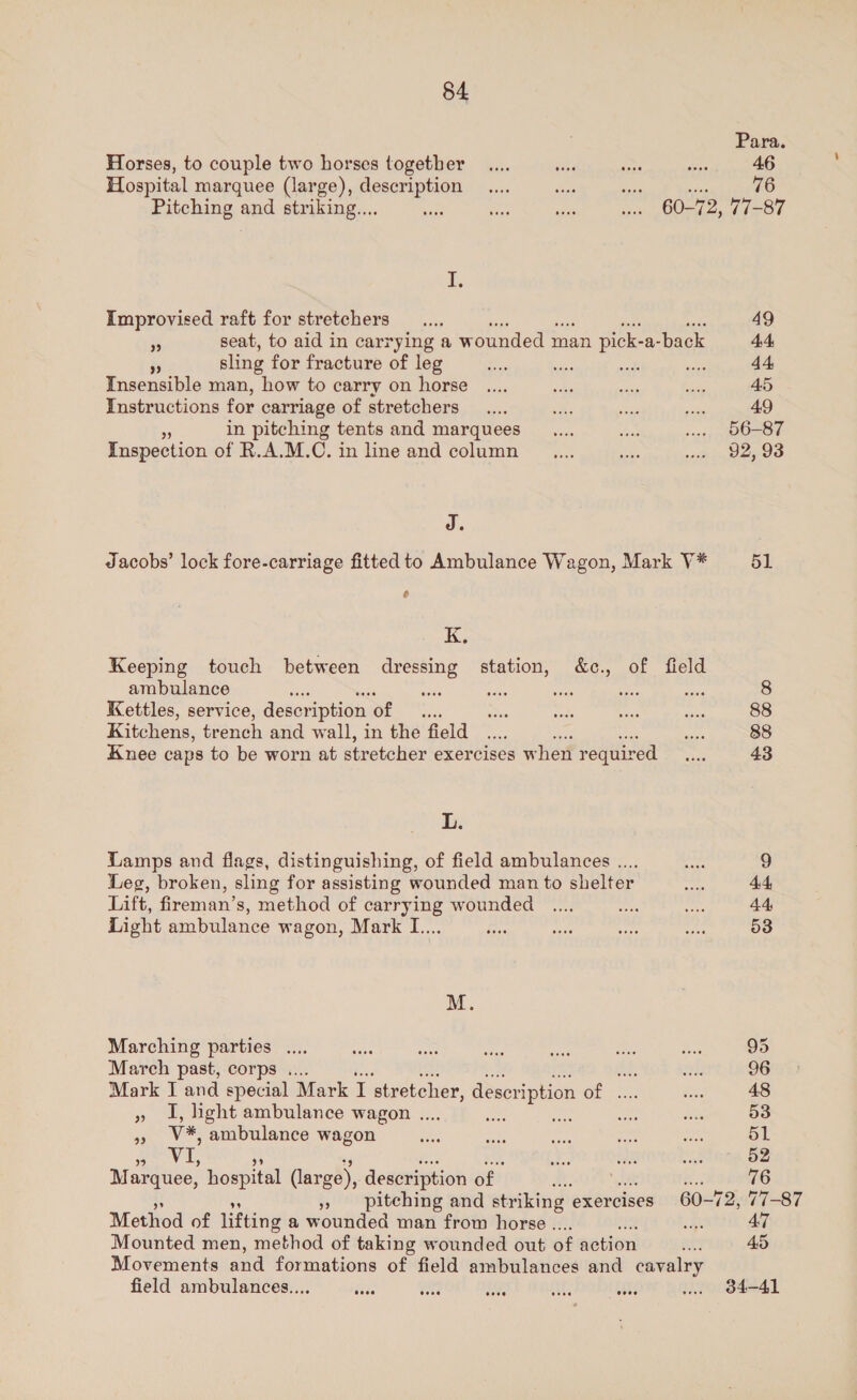 Para. Horses, to couple two horses together _.... es Moe see 46 Hospital marquee (large), description _.... sys sope Sas 76 Pitching and striking.... *. a 3 ww. 60-72, 77-87 1. Improvised raft for stretchers _.... 49 5 seat, to aid in carrying a wounded man pick- a-back 4.4 5 sling for fracture of leg e. a me we 44, Insensible man, how to carry on horse .... — oe ws 45 Instructions for carriage of stretchers _.... dhe Sac eee 49 s in pitching tents and marquees __.... ba .... 56-87 Inspection of R.A.M.C. in line and column __.... sobs neath In, DERPOO J. Jacobs’ lock fore-carriage fitted to Ambulance Wagon, Mark V* 51 é K. Keeping touch between dressing station, &amp;c., of field ambulance sae aa — sins ay sire 8 Kettles, service, description cee ses wos a tae 88 Kitchens, trench and wall, in the field... ss pas 88 Knee caps to be worn at stretcher exercises when required ae 43 a Lamps and flags, distinguishing, of field ambulances .... are 9 Leg, broken, sling for assisting wounded man to shelter — 44 Lift, fireman’s, method of carrying wounded .... es ram 44, Light ambulance wagon, Mark I.... re wae spe, fe 53 M. Marching parties .... sb a Ait 4h es ne 95 March past, corps .... ce, wa 96 Mark J and special Mark i. stretcher, description cae ah 48 » I, ight ambulance wagon .... we ie 53 a V¥, ambulance wagon ive ae oe 3x aN 51 VI, bz ih 9 52 M arquee, hospital (large), description of wt : 76 » pitching and striking exercises 60-72, 77-87 Method of lifting a wounded man from horse .. ne 47 Mounted men, method of taking wounded out of action nn 45 Movements and formations of field ambulances and cavalry field ambulances... oe rit ae i ates vw. 84-41