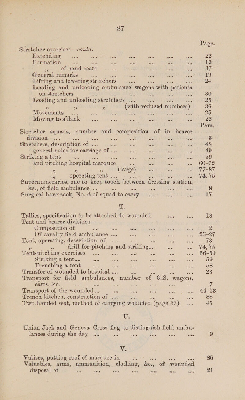 Stretcher exercises—contd. Extending weiss a5 sed! oes Formation oe ae : s of hand seats General remarks Lifting and lowering stretchers . Loading and unloading ambulance wagons with patients on stretchers a ie Loading and unloading stretchers .... Le ah Bhs 5 Pe a (with reduced numbers) Movements ES aye das Moving to a flank Stretcher squads, number and composition of in bearer division on Stretchers, description of . general rules for carriage of... Striking a tent as and pitching hospit al mar quee . ‘ , (large) ms operating tent . Supernumeraries, one to keep touch between dressing station, &amp;e., of field ambulance .... Surgical haversack, No. 4 of squad to carry i. Tallies, specification to be attached to wounded ieee Tent and bearer divisions— Composition of ss ase Of cavalry field ambulance .. Tent, operating, description of .... e3 - drill for penne and striking. e: Tent- pitching exercises ae Striking a tent.... Trenching a tent Transfer of wounded to hospital .. Transport for field ambulances, “number of GS. wagons, carts, &amp;e. Transport of the wounded... Trench kitchen, construction of .... Two-handed seat, method of carrying wounded (page. 37) eveo U. Union Jack and Geneva Cross flag to as ae field ambu- lances during the day .  oove Vo Valises, putting root of marquee in st i wees sits Valuables, arms, ammunition, clothing, &amp;o., of wounded disposal of sas sass oo core eree cere ovve Page. 22 19 37 19 24 30 36 25 22 Para. 48 49 59 60-72 77-87 74, 75 17 18 25-27 73 74, 75 56-59 59 58 23 44-53 88 45 86 21