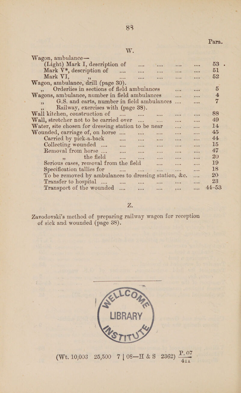 Para. W. Wagon, ambulance— (Light) Mark I, description of fee a She a 53. Mark V*, description of __.... oe bss es is 51 Mark VI, ais i Sl ee 52 Wagon, ambulance, drill (page 30). » Orderlies in sections of field ambulances ats wit 5 Wagons, ambulance, number in field ambulances es Sei 4 es G.S. and carts, number in field ambulances .... Cs 7 v Railway, exercises with (page se Wall kitchen, construction of __.... me ah Be 88 Wall, stretcher not to be carried over _.... me ace 49 Water, site chosen for dressing station to be near ba ee 14 Wounded, carriage of, on horse .... Eas ay ae eee 45 Carried by pick-a-back — ate = we &amp;. 44 Collecting wounded .... ee Re ae Bae Sh 15 Removal from horse .... Res eee a ae sh 47 53 the field a as es M 20 Serious cases, removal from the Geld ape Sh ~~ 19 Specification tallies for oe Le 18 To be removed by ambulances to dressing SLation: &amp;e. fans 20 Transfer to hospital .... a sie seit ee ee 23 Transport of the wounded ..., ae ae oe wee 44-53 Z. Zavodovski’s method of preparing railway wagon for reception of sick and wounded (page 38).  ErCO a eeay 4, ky fore    (We. 10,003 26,500 7|08—-H&amp;S 2862) 2-7