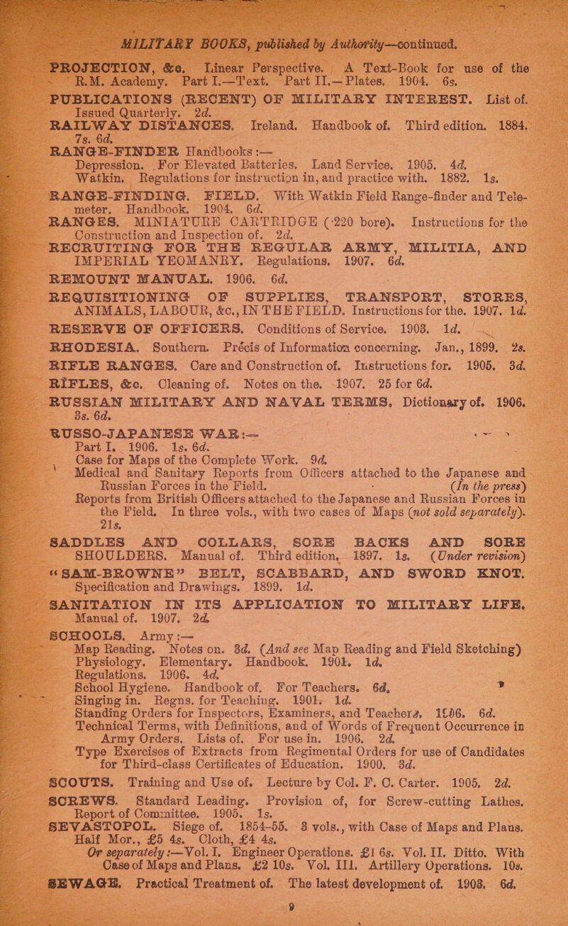     _ MILITARY BOOKS, published by Authority—continned. PROJECTION, &amp;o, Linear Perspective, A Toxt-Book for use of the - RM. Academy. Part .—Text. Part I].—Plates, 1904. 6s. PUBLICATIONS (RECENT) OF MILITARY INTEREST. List of. Issued Quarterly. 2d. RAILWAY DISTANCES. Ireland. Handbook of. Third edition. 1884. 7s. 6d. : RANGE-FINDER Handbooks :— Depression. For Elevated Batteries. Land Service. 1905. 4d. Watkin. Regulations for instruction in, and practice with. 1882. Is. RANGE-FINDING. FIELD. With Watkin Field Range-finder and Tele- meter. Handbook. 1904. 6d. RANGES. MINIATURE CARTRIDGE (-220 bore) Instructions for the Construction and Inspection of. 2d. RECRUITING FOR THE REGULAR ARMY, MILITIA, AND IMPERIAL YEOMANRY. Regulations, 1907. 6d. REMOUNT MANUAL. 1906. 6d. REQUISITIONING OF SUPPLIES, TRANSPORT, STORES, ANIMALS, LABOUR, &amp;c., IN THE FIELD. Instructions for the. 1907. 1d. RESERVE OF OFFICERS. Conditions of Service. 1903. 1d. ef RHODESIA. Southern. Précis of Informatioa concerning. Jan., 1899. 2s. RIFLE RANGES. Care and Construction of. Instructions for. 1905. 3d. RIFLES, &amp;c. Cleaning of. Notes on the. 1907. 25 for 6d. RUSSIAN MILITARY AND NAVAL TERMS, Dictionary of. 1906. 3s. 6d. _ RUSSO-JAPANESE WAR:— pigs Part I, 1906. 1s. 6d. Case for Maps of the Complete Work. 9d. Medical and Sanitary Reports from Officers attached to the Japanese and Russian Forces in the Field. (In the press) Reports from British Officers attached to the J apanese and Russian Forces in me Field. In three vols., with two cases of Maps (not sold separately). 1s, SADDLES AND COLLARS, SORE BACKS AND SORE SHOULDERS. Manual of. Third edition, 1897. 1s. (Under revision) ‘“SAM-BROWNE” BELT, SCABBARD, AND SWORD ENOT. Specification and Drawings. 1899. 1d. SANITATION IN ITS APPLICATION TO MILITARY LIFE, Manual of. 1907; 2d. _ SCHOOLS, Army :— Map Reading. Noteson. 3d. (And see Map Reading and Field Sketching) Physiology. foo Handbook, 190k. 1d. Regulations. 1906. 4d. School Hygiene. Handbook of. For Teachers. 64, - Singing in. Regns. for Teaching. 1901. 1d. Standing Orders for Inspectors, Examiners, and Teachera. 1£06. 6d. Technical Terms, with Definitions, and of Words of Frequent Occurrence in Army Orders, Lists of. For usein. 1906. 2d. Type Exercises of Extracts from Regimental Orders for use of Candidates : for Third-class Certificates of Education. 1900. 3d. SCOUTS. Training and Use of. Lecture by Col. F. C. Carter. 1905. 2d. ; SCREWS. Standard Leading. Provision of, for Screw-cutting Lathes. as Report of Committee. 1905. Is. SEVASTOPOL. Siege of. 1854-55. 3 vols., with Case of Maps and Plans. Half Mor., £5 4s. Cloth, £4 4s. Or separately :—Vol. I. Engineer Operations. £1 6s. Vol. II. Ditto. With Case of Mapsand Plans. £210s. Vol. IIl. Artillery Operations. 10s. BEWAGE. Practical Treatment of. Tho latest development of. 1903, 6d, ; 9 