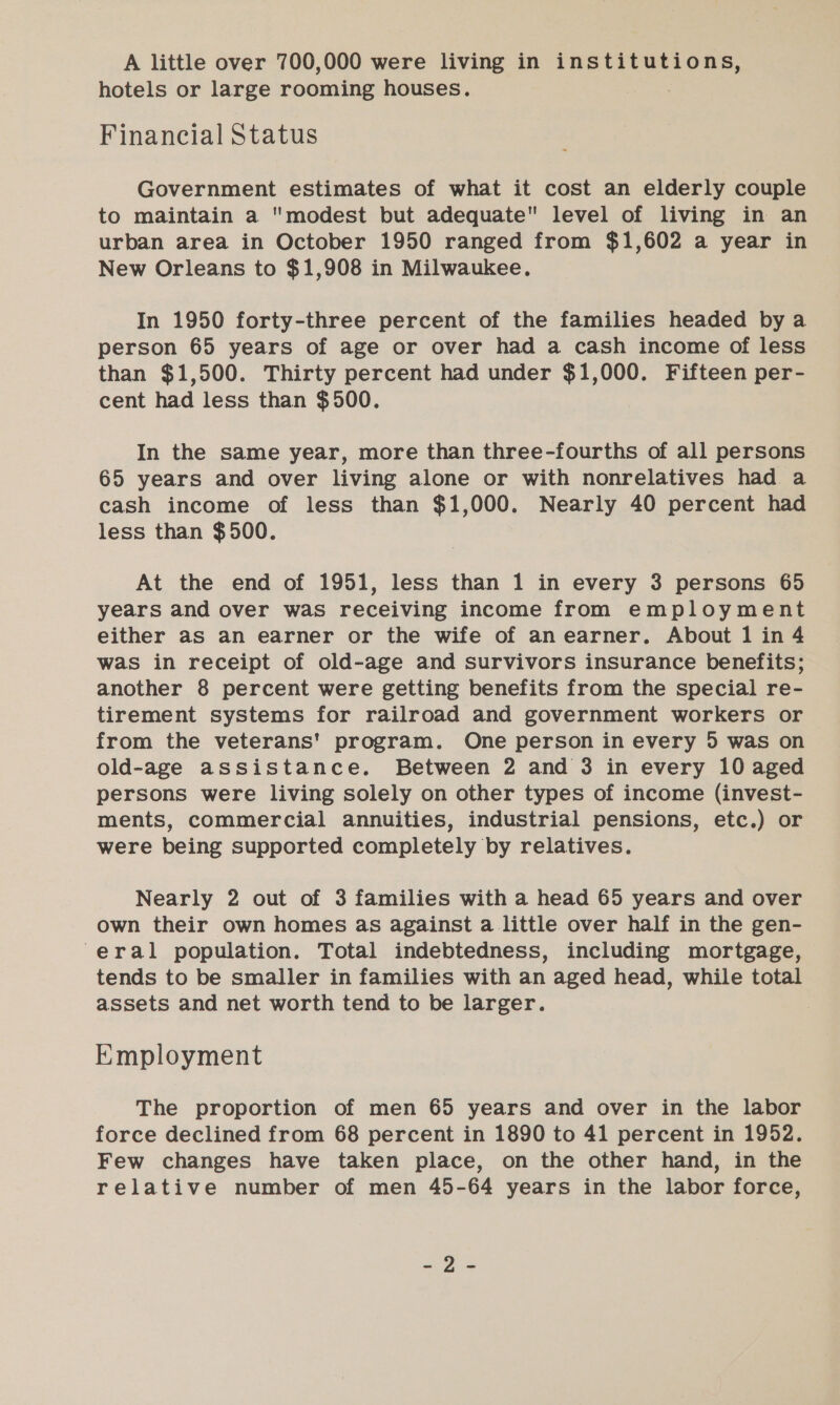 A little over 700,000 were living in institutions, hotels or large rooming houses. Financial Status Government estimates of what it cost an elderly couple to maintain a modest but adequate level of living in an urban area in October 1950 ranged from $1,602 a year in New Orleans to $1,908 in Milwaukee. In 1950 forty-three percent of the families headed by a person 65 years of age or over had a cash income of less than $1,500. Thirty percent had under $1,000. Fifteen per- cent had less than $500. In the same year, more than three-fourths of all persons 65 years and over living alone or with nonrelatives had a cash income of less than $1,000. Nearly 40 percent had less than $500. At the end of 1951, less than 1 in every 3 persons 65 years and over was receiving income from employment either as an earner or the wife of an earner. About 1 in 4 was in receipt of old-age and survivors insurance benefits; another 8 percent were getting benefits from the special re- tirement systems for railroad and government workers or from the veterans' program. One person in every 5 was on old-age assistance. Between 2 and 3 in every 10 aged persons were living solely on other types of income (invest- ments, commercial annuities, industrial pensions, etc.) or were being supported completely by relatives. Nearly 2 out of 3 families with a head 65 years and over own their own homes as against a little over half in the gen- eral population. Total indebtedness, including mortgage, tends to be smaller in families with an aged head, while total assets and net worth tend to be larger. | Employment The proportion of men 65 years and over in the labor force declined from 68 percent in 1890 to 41 percent in 1952. Few changes have taken place, on the other hand, in the relative number of men 45-64 years in the labor force, oO Ss