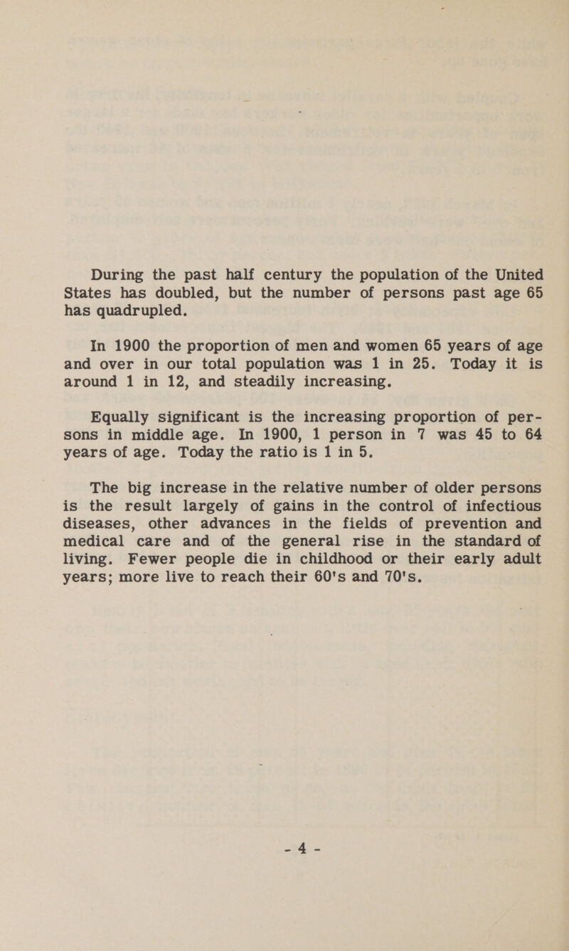 During the past half century the population of the United States has doubled, but the number of persons past age 65 has quadrupled. In 1900 the proportion of men and women 65 years of age and over in our total population was 1 in 25. Today it is around 1 in 12, and steadily increasing. Equally significant is the increasing proportion of per- sons in middle age. In 1900, 1 person in 7 was 45 to 64 years of age. Today the ratio is 1 in 5. | The big increase in the relative number of older persons is the result largely of gains in the control of infectious diseases, other advances in the fields of prevention and medical care and of the general rise in the standard of living. Fewer people die in childhood or their early adult years; more live to reach their 60's and 70's.