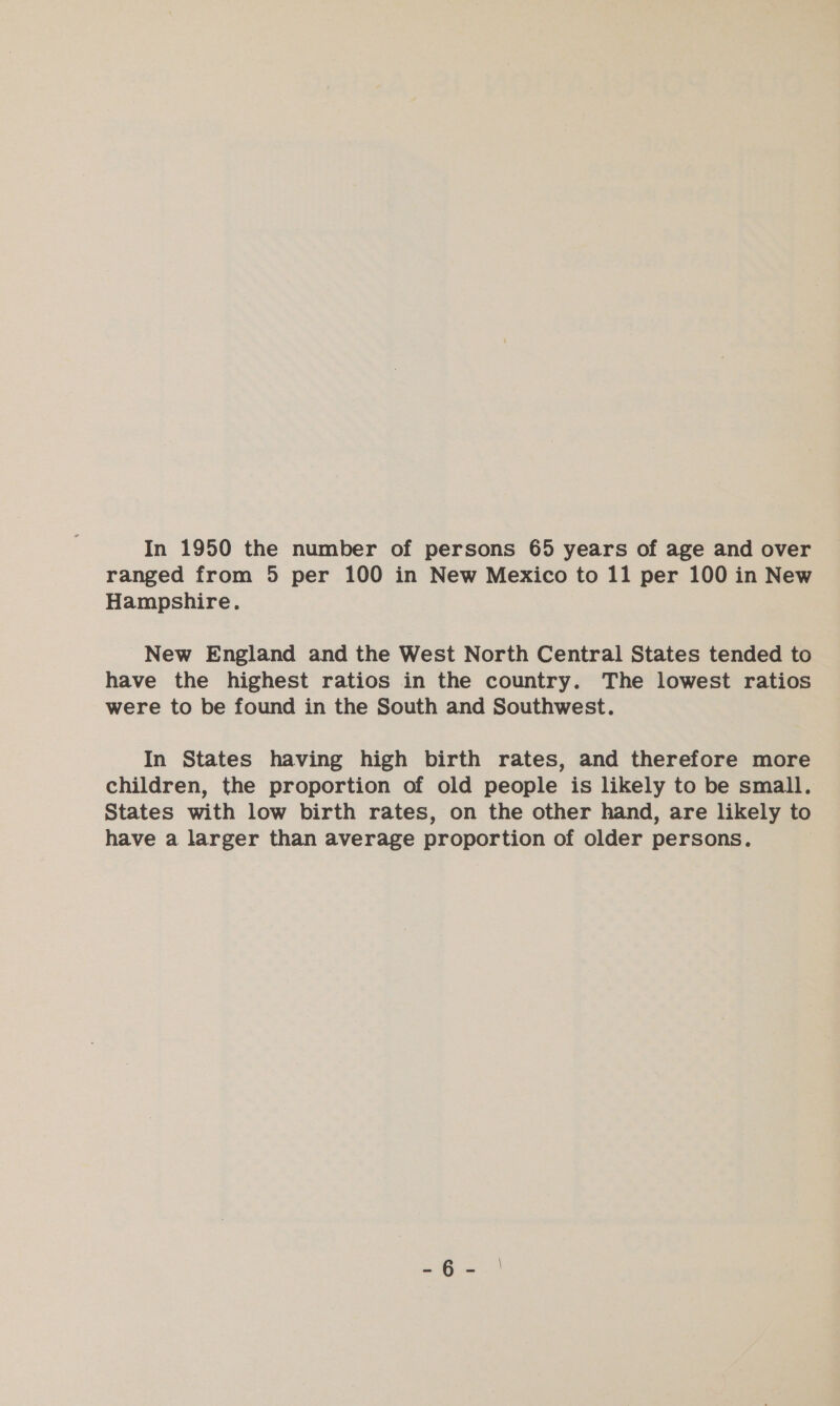 In 1950 the number of persons 65 years of age and over ranged from 5 per 100 in New Mexico to 11 per 100 in New Hampshire. New England and the West North Central States tended to have the highest ratios in the country. The lowest ratios were to be found in the South and Southwest. In States having high birth rates, and therefore more children, the proportion of old people is likely to be small. States with low birth rates, on the other hand, are likely to have a larger than average proportion of older persons.